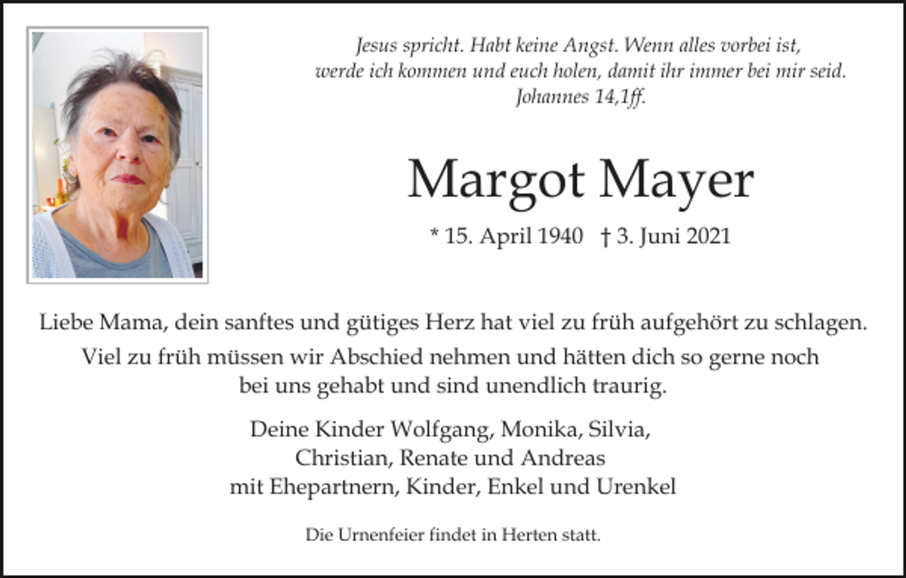 <p>Jesus spricht. Habt keine Angst. Wenn alles vorbei ist,<br />werde ich kommen und euch holen, damit ihr immer bei mir seid.<br />Johannes 14,1ff.</p><p>Margot Mayer<br />* 15. April 1940 † 3. Juni 2021</p><p>Liebe Mama, dein sanftes und gütiges Herz hat viel zu früh aufgehört zu schlagen.<br />Viel zu früh müssen wir Abschied nehmen und hätten dich so gerne noch<br />bei uns gehabt und sind unendlich traurig.<br />Deine Kinder Wolfgang, Monika, Silvia,<br />Christian, Renate und Andreas<br />mit Ehepartnern, Kinder, Enkel und Urenkel<br />Die Urnenfeier findet in Herten statt.</p>