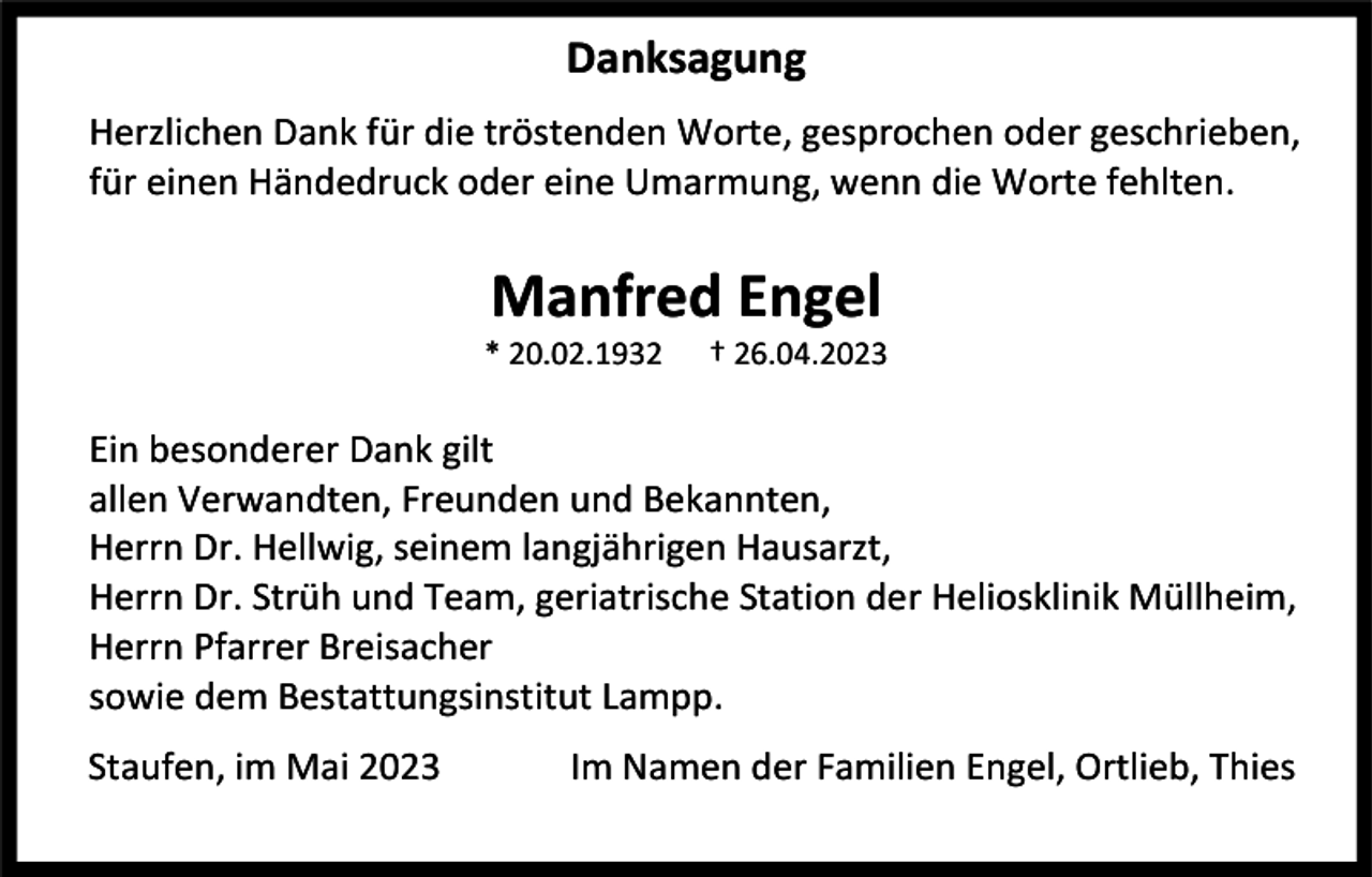 <p>Danksagung<br />Herzlichen Dank für die tröstenden Worte, gesprochen oder geschrieben,<br />für einen Händedruck oder eine Umarmung, wenn die Worte fehlten.</p><p>Manfred Engel<br />* 20.02.1932</p><p>† 26.04.2023</p><p>Ein besonderer Dank gilt<br />allen Verwandten, Freunden und Bekannten,<br />Herrn Dr. Hellwig, seinem langjährigen Hausarzt,<br />Herrn Dr. Strüh und Team, geriatrische Station der Heliosklinik Müllheim,<br />Herrn Pfarrer Breisacher<br />sowie dem Bestattungsinstitut Lampp.<br />Staufen, im Mai 2023</p><p>Im Namen der Familien Engel, Ortlieb, Thies</p>