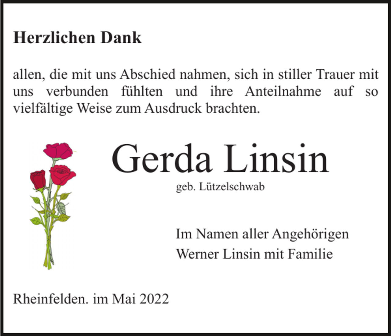 <p>Herzlichen Dank<br />allen, die mit uns Abschied nahmen, sich in stiller Trauer mit<br />uns verbunden fühlten und ihre Anteilnahme auf so<br />vielfältige Weise zum Ausdruck brachten.</p><p>Gerda Linsin<br />geb. Lützelschwab</p><p>Im Namen aller Angehörigen<br />Werner Linsin mit Familie<br />Rheinfelden. im Mai 2022</p>