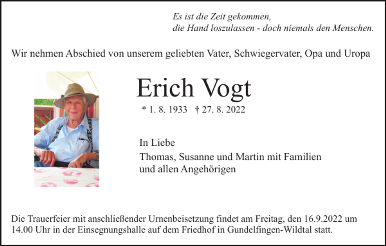 <p>Es ist die Zeit gekommen,<br />die Hand loszulassen - doch niemals den Menschen.</p><p>Wir nehmen Abschied von unserem geliebten Vater, Schwiegervater, Opa und Uropa</p><p>Erich Vogt<br />* 1. 8. 1933 † 27. 8. 2022</p><p>In Liebe<br />Thomas, Susanne und Martin mit Familien<br />und allen Angehörigen</p><p>Die Trauerfeier mit anschließender Urnenbeisetzung findet am Freitag, den 16.9.2022 um<br />14.00 Uhr in der Einsegnungshalle auf dem Friedhof in Gundelfingen-Wildtal statt.</p>