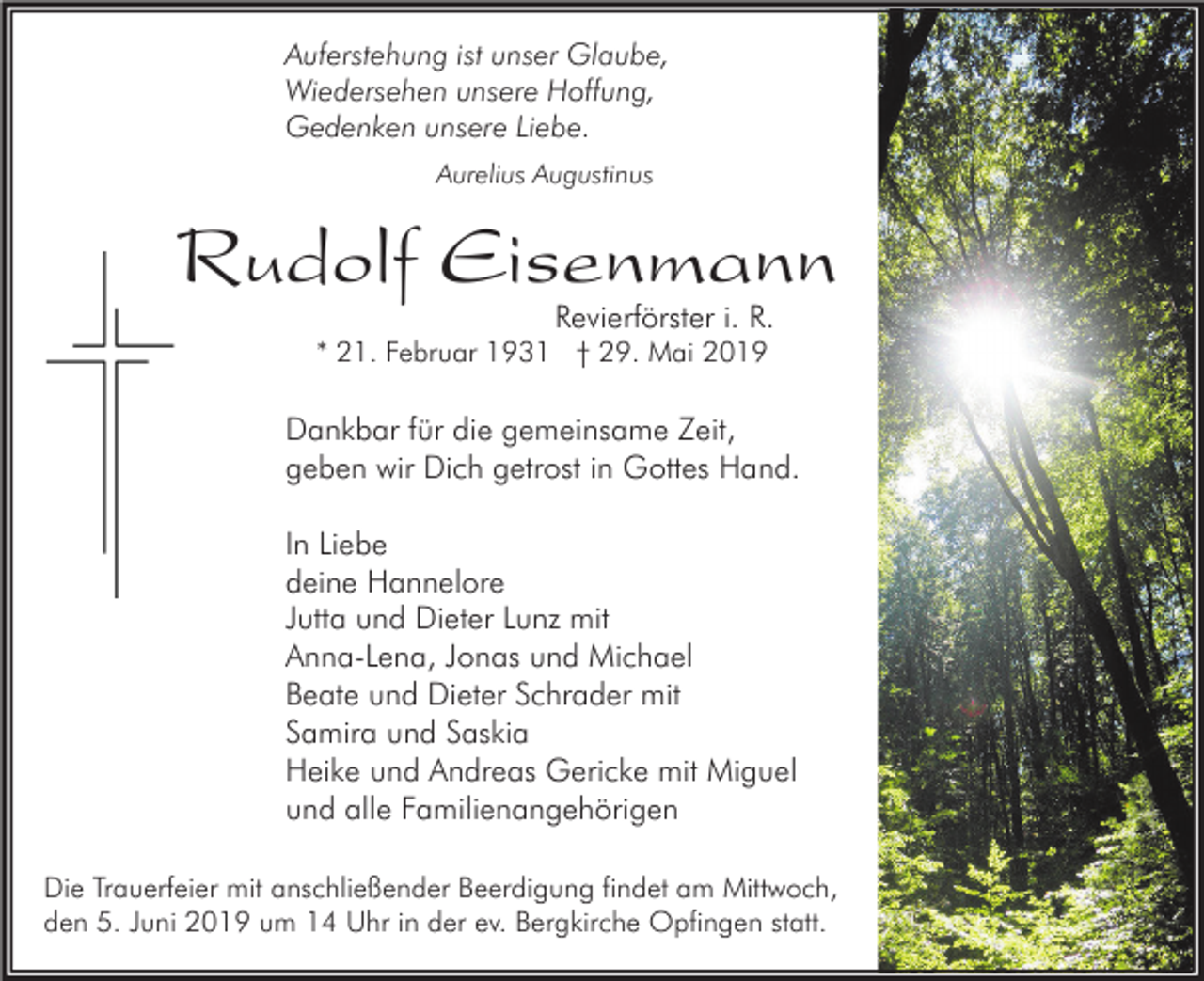 <p>Auferstehung ist unser Glaube,<br />Wiedersehen unsere Hoffung,<br />Gedenken unsere Liebe.<br />Aurelius Augustinus</p><p>Rudolf Eisenmann<br />Revierförster i. R.</p><p>* 21. Februar 1931 † 29. Mai 2019</p><p>Dankbar für die gemeinsame Zeit,<br />geben wir Dich getrost in Gottes Hand.<br />In Liebe<br />deine Hannelore<br />Jutta und Dieter Lunz mit<br />Anna-Lena, Jonas und Michael<br />Beate und Dieter Schrader mit<br />Samira und Saskia<br />Heike und Andreas Gericke mit Miguel<br />und alle Familienangehörigen<br />Die Trauerfeier mit anschließender Beerdigung findet am Mittwoch,<br />den 5. Juni 2019 um 14 Uhr in der ev. Bergkirche Opfingen statt.</p>