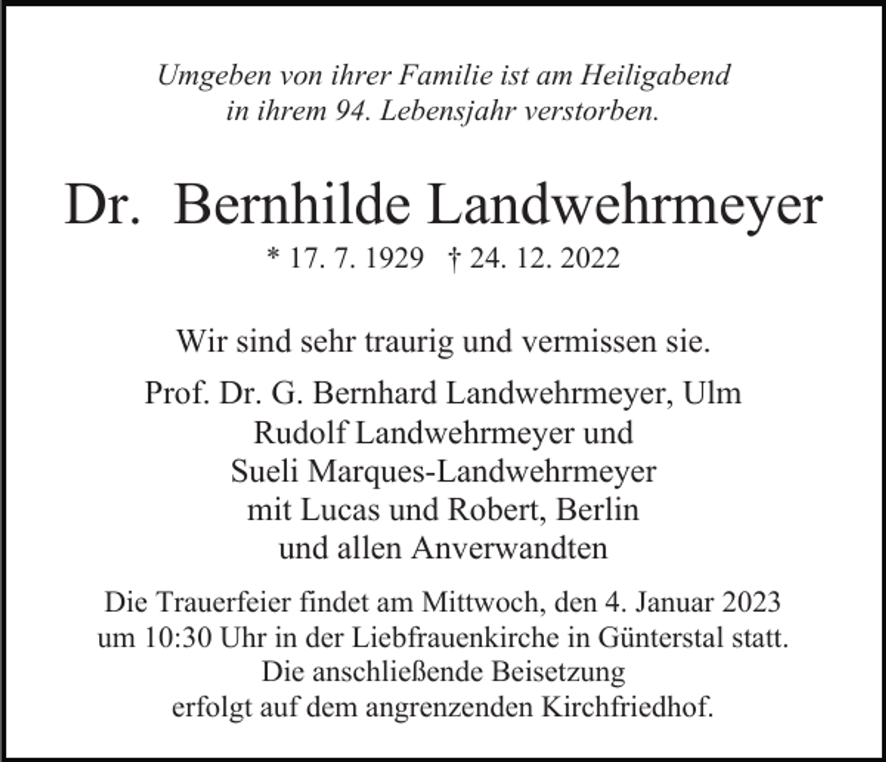 <p>Umgeben von ihrer Familie ist am Heiligabend<br />in ihrem 94. Lebensjahr verstorben.</p><p>Dr. Bernhilde Landwehrmeyer<br />* 17. 7. 1929 † 24. 12. 2022</p><p>Wir sind sehr traurig und vermissen sie.<br />Prof. Dr. G. Bernhard Landwehrmeyer, Ulm<br />Rudolf Landwehrmeyer und<br />Sueli Marques-Landwehrmeyer<br />mit Lucas und Robert, Berlin<br />und allen Anverwandten<br />Die Trauerfeier findet am Mittwoch, den 4. Januar 2023<br />um 10:30 Uhr in der Liebfrauenkirche in Günterstal statt.<br />Die anschließende Beisetzung<br />erfolgt auf dem angrenzenden Kirchfriedhof.</p>