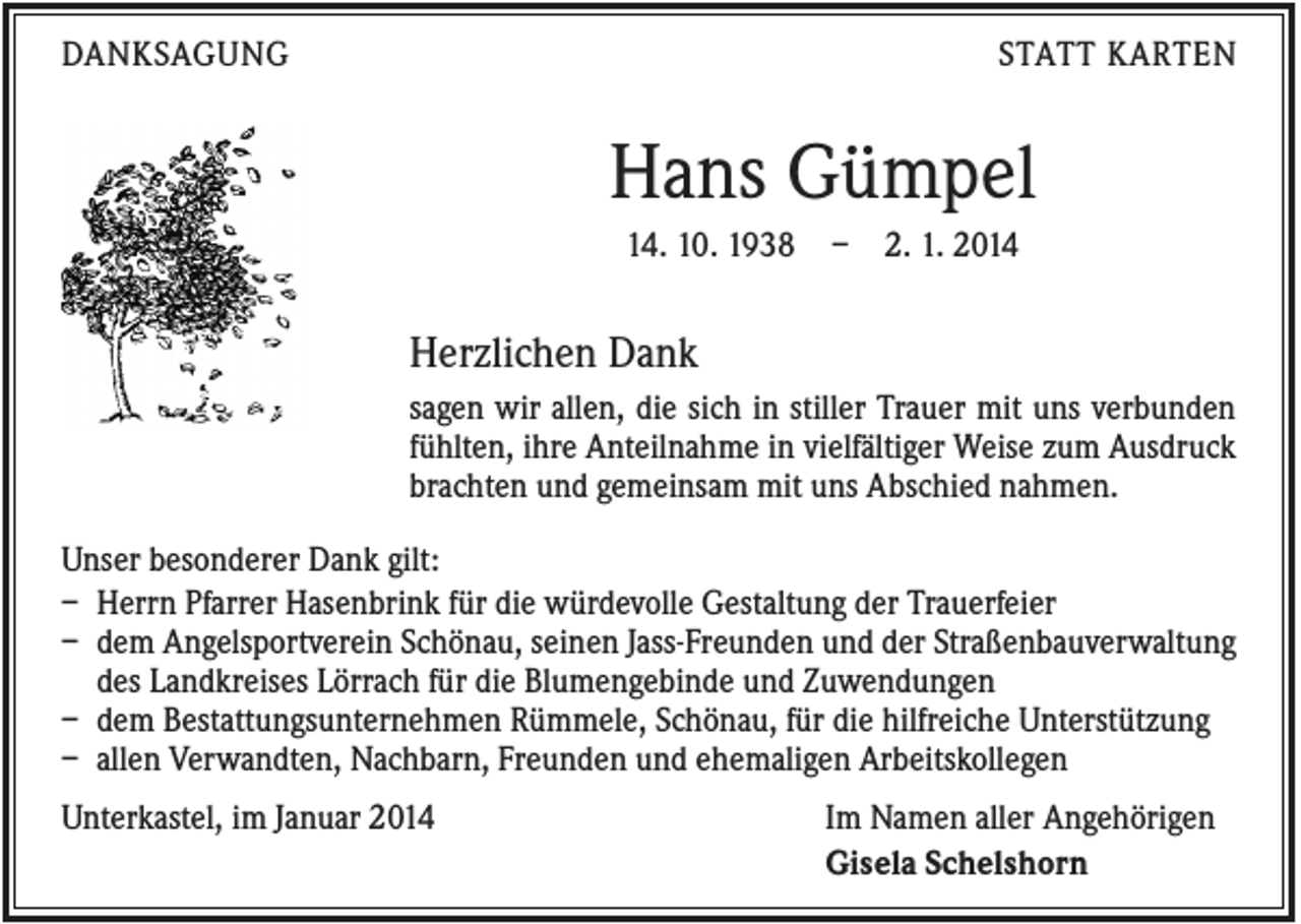 <p>DANKSAGUNG</p><p>STATT KARTEN</p><p>Hans Gümpel<br />14. 10. 1938</p><p>–</p><p>2. 1. 2014</p><p>Herzlichen Dank<br />sagen wir allen, die sich in stiller Trauer mit uns verbunden<br />fühlten, ihre Anteilnahme in vielfältiger Weise zum Ausdruck<br />brachten und gemeinsam mit uns Abschied nahmen.<br />Unser besonderer Dank gilt:<br />– Herrn Pfarrer Hasenbrink für die würdevolle Gestaltung der Trauerfeier<br />– dem Angelsportverein Schönau, seinen Jass-Freunden und der Straßenbauverwaltung<br />des Landkreises Lörrach für die Blumengebinde und Zuwendungen<br />– dem Bestattungsunternehmen Rümmele, Schönau, für die hilfreiche Unterstützung<br />– allen Verwandten, Nachbarn, Freunden und ehemaligen Arbeitskollegen<br />Unterkastel, im Januar 2014</p><p>Im Namen aller Angehörigen<br />Gisela Schelshorn</p>