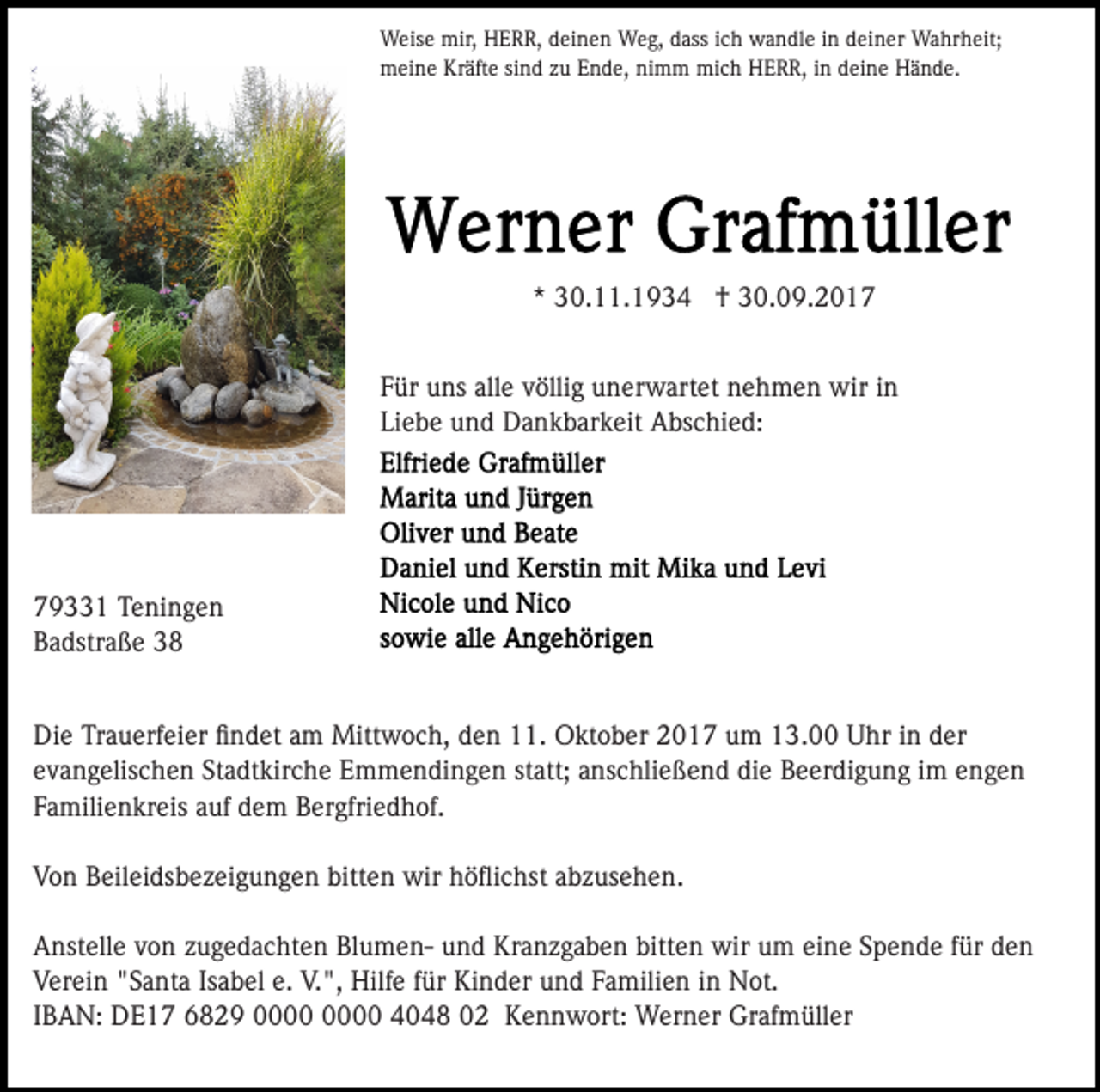 <p>mir, HHERR,<br />WWeise<br />eis e mir,<br />E R R, d deinen<br />ei n e n Weg,<br />W e g, dass<br />d ass iich<br />c h wandle<br />w a n dl e iinn deiner<br />d ei n er Wahrheit;<br />Wa hr h eit;<br />mmeine<br />ei n e KrKräfte<br />äft e sisind<br />n d z zu<br />u EEnde,<br />n d e, nimm<br />ni m m mich<br />mi c h HERR,<br />H E R R, iin<br />n deine<br />d ei n e Hände.<br />H ä n d e.</p><p>** 30.11.1934<br />3 0. . 1 9 3 4 †<br />† 30.09.2017<br />3 0. 0 9. 2 0 1 7<br />FFür<br />ür uns<br />u ns all<br />e vvöllig<br />ölli g unerwartet<br />u n er w art et nehmen<br />n e h m e n wir<br />wir iinn<br />alle<br />Liebe<br />Li<br />e b e und<br />u n d Dankbarkeit<br />D a n k b ar k eit Abschied:<br />A bs c hi e d:</p><p>779331<br />9 1 Teningen<br />T e ni n g e n<br />BBadstraße<br />a dstr a ß e 33<br />Di<br />e TrTrauerfeier<br />a u erf ei er ﬁﬁndet<br />n d et aam<br />m Mittwoch,<br />Mitt w o c h, den<br />d e n 11.<br />. Oktober<br />O kt ob er 2017<br />2 0 1 7 um<br />u m 13.00<br />1 3. Uhr<br />U hr in<br />i n der<br />d er<br />Die<br />e v a n g elis c h e n St<br />a dt kir c h e Emmendingen<br />E m m e n di n g e n st<br />att; aanschließend<br />n s c hli e ß e n d die<br />di e Beerdigung<br />B e er di g u n g iim<br />m eengen<br />nge n<br />evangelischen<br />Stadtkirche<br />statt;<br />FFamilienkreis<br />a mili e n kr eis aauf<br />uf dem<br />d e m Bergfriedhof.<br />B er gfri e d h of.<br />VVon<br />o n BBeileidsbezeigungen<br />eil ei ds b e z ei g u n g e n bitten<br />bitt e n wir<br />wir höﬂichst<br />h ö ﬂi c hst abzusehen.<br />a b z us e h e n.<br />eine<br />AAnstelle<br />nst ell e vvon<br />o n zzugedachten<br />u g e d a c ht e n BlumenBl u m e n- uund<br />n d Kranzgaben<br />Kr a n z g a b e n bitten<br />bitt e n wir<br />wir um<br />u m ei<br />n e SSpende<br />p e n d e ffür<br />ür den<br />de n<br />VVerein<br />er ei n ""Santa<br />S a nt a IsIsabel<br />a b el e.e. VV.",<br />. ", Hilfe<br />Hilf e ffür<br />ür Kinder<br />Ki n d er und<br />u n d FFamilien<br />a mili e n iin<br />n Not.<br />N ot.<br />IIBAN:<br />B A N: DE17<br />D E 1 7 6829<br />6 8 2 9 00000 4048<br />4 0 4 8 02<br />0 2 Kennwort:<br />K e n n w ort: Werner<br />W er n er Grafmüller<br />Gr af m üll er</p>
