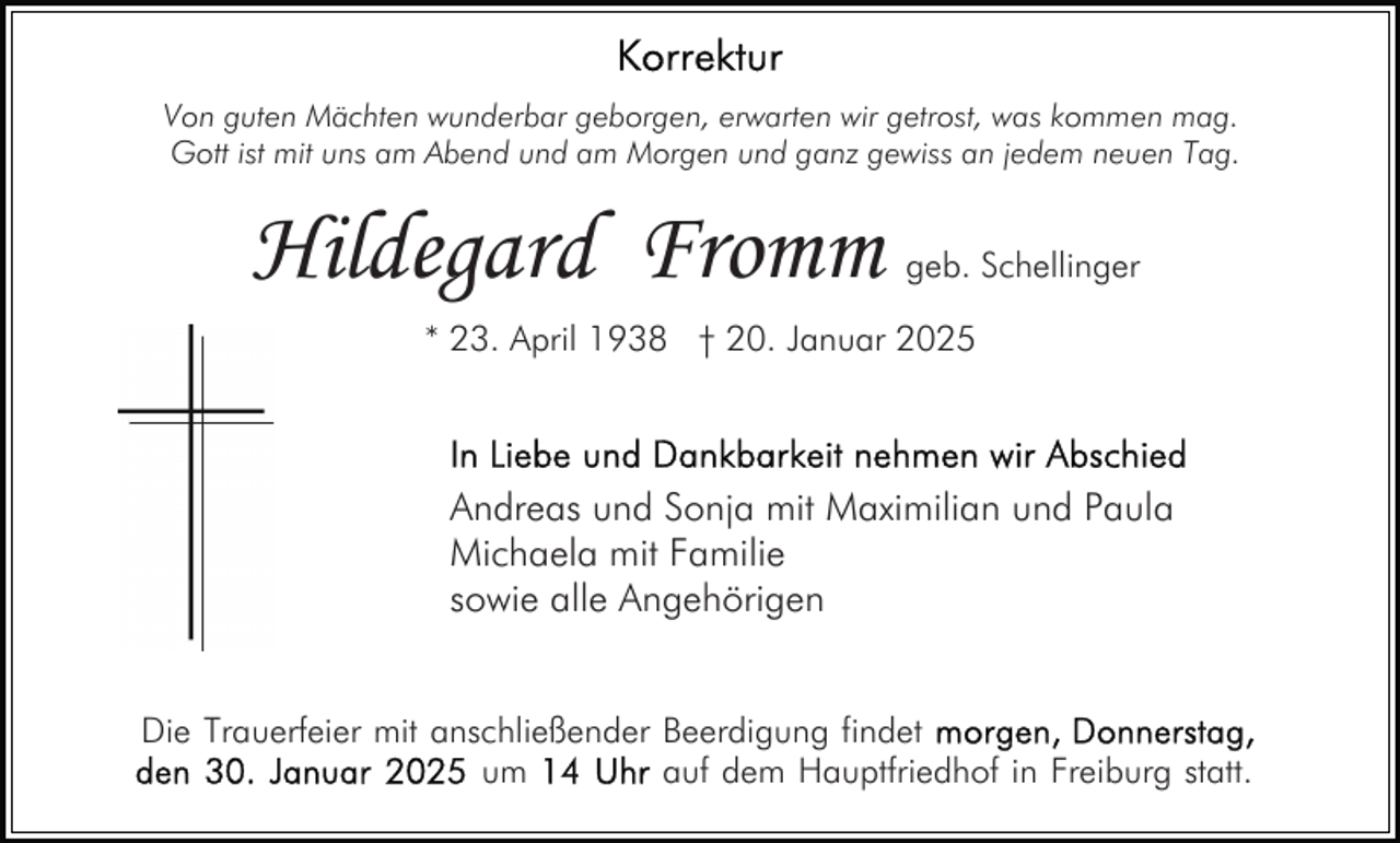 <p>Von guten Mächten wunderbar geborgen, erwarten wir getrost, was kommen mag.<br />Gott ist mit uns am Abend und am Morgen und ganz gewiss an jedem neuen Tag.</p><p>Hildegard Fromm</p><p>geb. Schellinger</p><p>* 23. April 1938 † 20. Januar 2025</p><p>Andreas und Sonja mit Maximilian und Paula<br />Michaela mit Familie<br />sowie alle Angehörigen<br />Die Trauerfeier mit anschließender Beerdigung findet<br />um<br />auf dem Hauptfriedhof in Freiburg statt.</p>