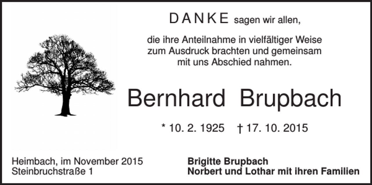 <p>DANKE</p><p>sagen wir allen,</p><p>die ihre Anteilnahme in vielfältiger Weise<br />zum Ausdruck brachten und gemeinsam<br />mit uns Abschied nahmen.</p><p>Bernhard Brupbach<br />* 10. 2. 1925<br />Heimbach, im November 2015<br />Steinbruchstraße 1</p><p>† 17. 10. 2015</p><p>Brigitte Brupbach<br />Norbert und Lothar mit ihren Familien</p>