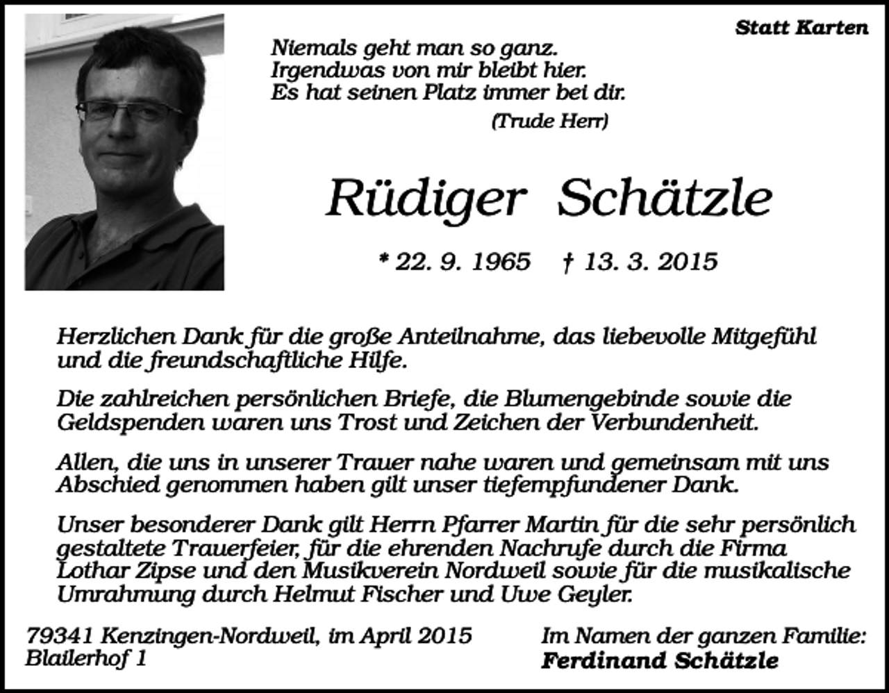 <p>Statt Karten</p><p>Niemals geht man so ganz.<br />Irgendwas von mir bleibt hier.<br />Es hat seinen Platz immer bei dir.<br />(Trude Herr)</p><p>Rüdiger Schätzle<br />* 22. 9. 1965</p><p>† 13. 3. 2015</p><p>Herzlichen Dank für die große Anteilnahme, das liebevolle Mitgefühl<br />und die freundschaftliche Hilfe.<br />Die zahlreichen persönlichen Briefe, die Blumengebinde sowie die<br />Geldspenden waren uns Trost und Zeichen der Verbundenheit.<br />Allen, die uns in unserer Trauer nahe waren und gemeinsam mit uns<br />Abschied genommen haben gilt unser tiefempfundener Dank.<br />Unser besonderer Dank gilt Herrn Pfarrer Martin für die sehr persönlich<br />gestaltete Trauerfeier, für die ehrenden Nachrufe durch die Firma<br />Lothar Zipse und den Musikverein Nordweil sowie für die musikalische<br />Umrahmung durch Helmut Fischer und Uwe Geyler.<br />79341 Kenzingen-Nordweil, im April 2015<br />Blailerhof 1</p><p>Im Namen der ganzen Familie:<br />Ferdinand Schätzle</p>