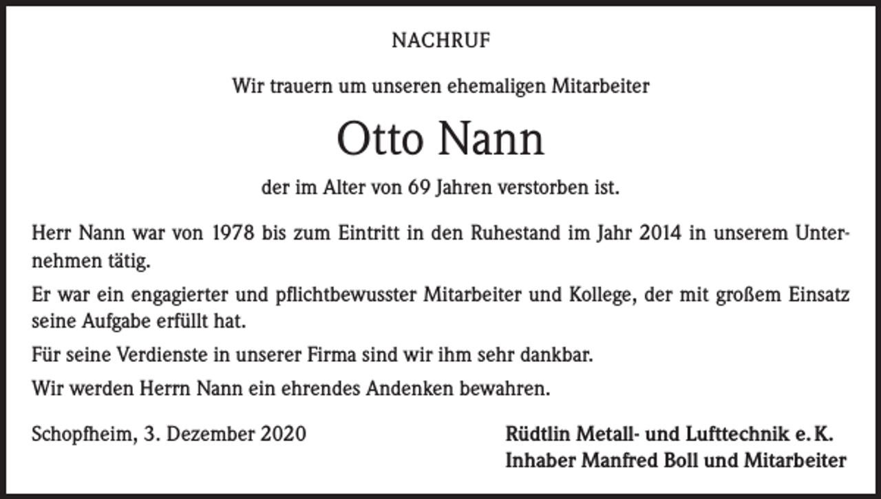 <p>NACHRUF<br />Wir trauern um unseren ehemaligen Mitarbeiter</p><p>Otto Nann<br />der im Alter von 69 Jahren verstorben ist.<br />Herr Nann war von 1978 bis zum Eintritt in den Ruhestand im Jahr 2014 in unserem Unternehmen tätig.<br />Er war ein engagierter und pflichtbewusster Mitarbeiter und Kollege, der mit großem Einsatz<br />seine Aufgabe erfüllt hat.<br />Für seine Verdienste in unserer Firma sind wir ihm sehr dankbar.<br />Wir werden Herrn Nann ein ehrendes Andenken bewahren.<br />Schopfheim, 3. Dezember 2020</p><p>Rüdtlin Metall- und Lufttechnik e. K.<br />Inhaber Manfred Boll und Mitarbeiter</p>