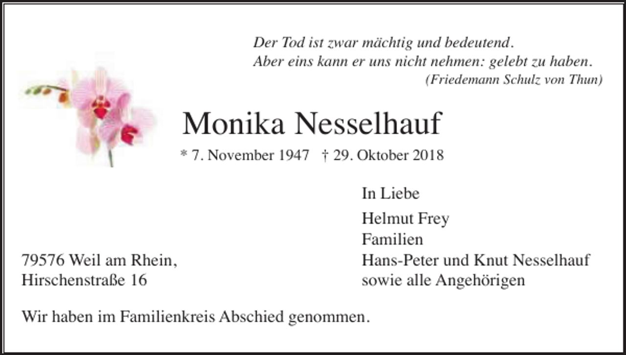 <p>Der Tod ist zwar mächtig und bedeutend.<br />Aber eins kann er uns nicht nehmen: gelebt zu haben.<br />(Friedemann Schulz von Thun)</p><p>Monika Nesselhauf<br />* 7. November 1947 † 29. Oktober 2018</p><p>79576 Weil am Rhein,<br />Hirschenstraße 16</p><p>In Liebe<br />Helmut Frey<br />Familien<br />Hans-Peter und Knut Nesselhauf<br />sowie alle Angehörigen</p><p>Wir haben im Familienkreis Abschied genommen.</p>
