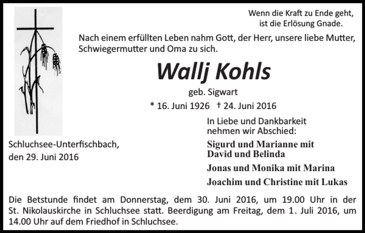 <p>Wenn die Kra� zu Ende geht,<br />ist die Erlösung Gnade.</p><p>Nach einem erfüllten Leben nahm Go�, der Herr, unsere liebe Mu�er,<br />Schwiegermu�er und Oma zu sich.</p><p>Wallj Kohls<br />geb. Sigwart<br />* 16. Juni 1926 † 24. Juni 2016</p><p>Schluchsee­Unterﬁschbach,<br />den 29. Juni 2016</p><p>In Liebe und Dankbarkeit<br />nehmen wir Abschied:<br />Sigurd und Marianne mit<br />David und Belinda<br />Jonas und Monika mit Marina<br />Joachim und Christine mit Lukas</p><p>Die Betstunde ﬁndet am Donnerstag, dem 30. Juni 2016, um 19.00 Uhr in der<br />St. Nikolauskirche in Schluchsee sta�. Beerdigung am Freitag, dem 1. Juli 2016, um<br />14.00 Uhr auf dem Friedhof in Schluchsee.</p>