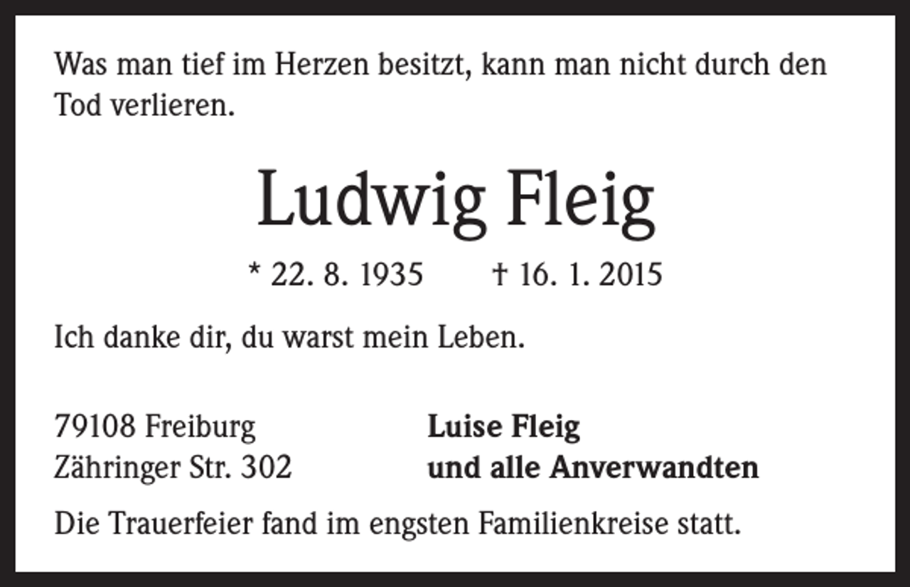 <p>Was man tief im Herzen besitzt, kann man nicht durch den<br />Tod verlieren.</p><p>Ludwig Fleig<br />* 22. 8. 1935 † 16. 1. 2015<br />Ich danke dir, du warst mein Leben.<br />79108 Freiburg<br />Zähringer Str. 302</p><p>Luise Fleig<br />und alle Anverwandten</p><p>Die Trauerfeier fand im engsten Familienkreise statt.</p>