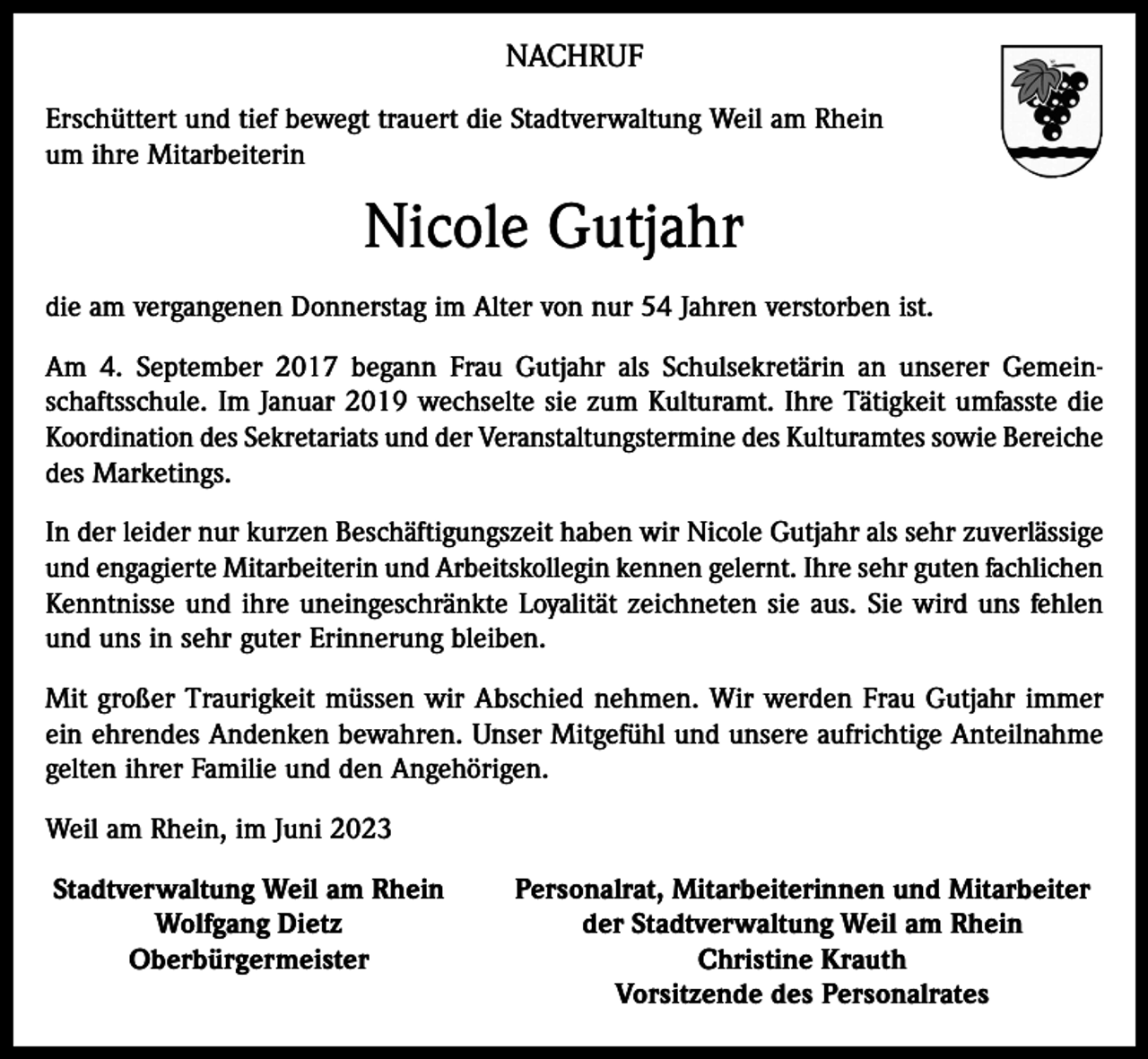 <p>NACHRUF<br />Erschüttert und tief bewegt trauert die Stadtverwaltung Weil am Rhein<br />um ihre Mitarbeiterin</p><p>Nicole Gutjahr<br />die am vergangenen Donnerstag im Alter von nur 54 Jahren verstorben ist.<br />Am 4. September 2017 begann Frau Gutjahr als Schulsekretärin an unserer Gemein­<br />schaftsschule. Im Januar 2019 wechselte sie zum Kulturamt. Ihre Tätigkeit umfasste die<br />Koordination des Sekretariats und der Veranstaltungstermine des Kulturamtes sowie B<br />­ ereiche<br />des Marketings.<br />In der leider nur kurzen Beschäftigungszeit haben wir Nicole Gutjahr als sehr zuverlässige<br />und engagierte Mitarbeiterin und Arbeitskollegin kennen gelernt. Ihre sehr guten fachlichen<br />Kenntnisse und ihre uneingeschränkte Loyalität zeichneten sie aus. Sie wird uns fehlen<br />und uns in sehr guter Erinnerung bleiben.<br />Mit großer Traurigkeit müssen wir Abschied nehmen. Wir werden Frau Gutjahr immer<br />ein ehrendes Andenken bewahren. Unser Mitgefühl und unsere aufrichtige Anteilnahme<br />gelten ihrer Familie und den Angehörigen.<br />Weil am Rhein, im Juni 2023<br />Stadtverwaltung Weil am Rhein</p><p>Wolfgang Dietz</p><p>Oberbürgermeister</p><p>Personalrat, Mitarbeiterinnen und Mitarbeiter<br />der Stadtverwaltung Weil am Rhein<br />Christine Krauth<br />Vorsitzende des Personalrates</p>