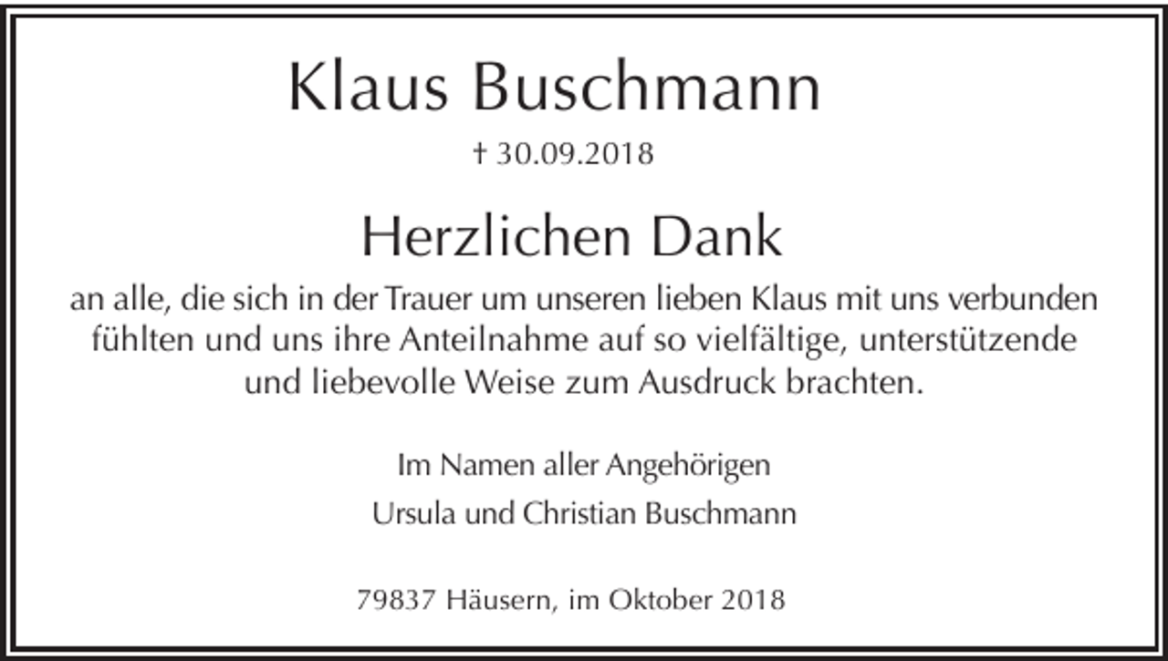 <p>Klaus Buschmann<br />† 30.09.2018</p><p>Herzlichen Dank<br />an alle, die sich in der Trauer um unseren lieben Klaus mit uns verbunden<br />fühlten und uns ihre Anteilnahme auf so vielfältige, unterstützende<br />und liebevolle Weise zum Ausdruck brachten.<br />Im Namen aller Angehörigen<br />Ursula und Christian Buschmann<br />79837 Häusern, im Oktober 2018</p>