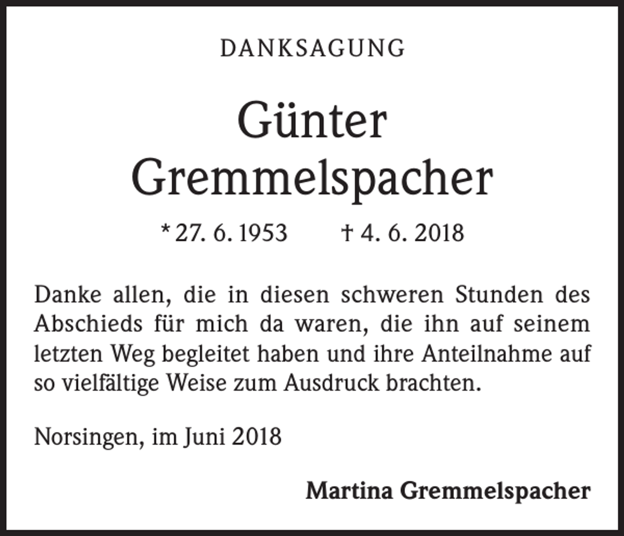 <p>DANKSAGUNG</p>
<p>Günter<br />Gremmelspacher<br />* 27. 6. 1953 † 4. 6. 2018<br />Danke allen, die in diesen schweren Stunden des<br />Abschieds für mich da waren, die ihn auf seinem<br />letzten Weg begleitet haben und ihre Anteilnahme auf<br />so ­vielfältige Weise zum Ausdruck brachten.<br />Norsingen, im Juni 2018<br />Martina Gremmelspacher</p>