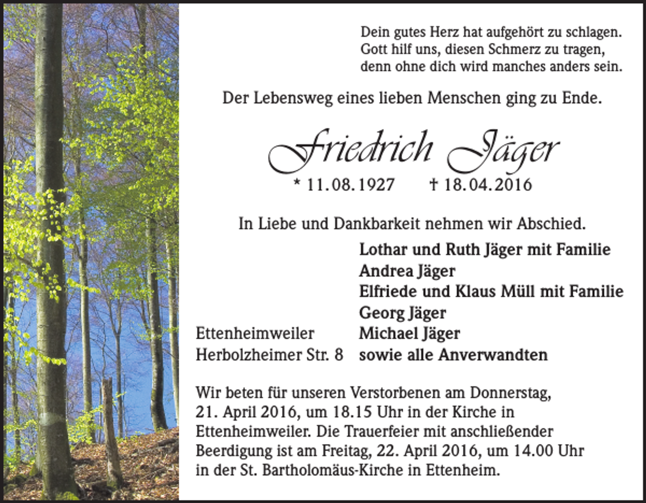 <p>Dein gutes Herz hat aufgehört zu schlagen.<br />Gott hilf uns, diesen Schmerz zu tragen,<br />denn ohne dich wird manches anders sein.</p><p>Der Lebensweg eines lieben Menschen ging zu Ende.</p><p>Friedrich Jäger<br />* 11. 08. 1927 † 18. 04. 2016</p><p>In Liebe und Dankbarkeit nehmen wir Abschied.</p><p>Ettenheimweiler<br />Herbolzheimer Str. 8</p><p>Lothar und Ruth Jäger mit Familie<br />Andrea Jäger<br />Elfriede und Klaus Müll mit Familie<br />Georg Jäger<br />Michael Jäger<br />sowie alle Anverwandten</p><p>Wir beten für unseren Verstorbenen am Donnerstag,<br />21. April 2016, um 18.15 Uhr in der Kirche in<br />Ettenheimweiler. Die Trauerfeier mit anschließender<br />Beerdigung ist am Freitag, 22. April 2016, um 14.00 Uhr<br />in der St. Bartholomäus-Kirche in Ettenheim.</p>