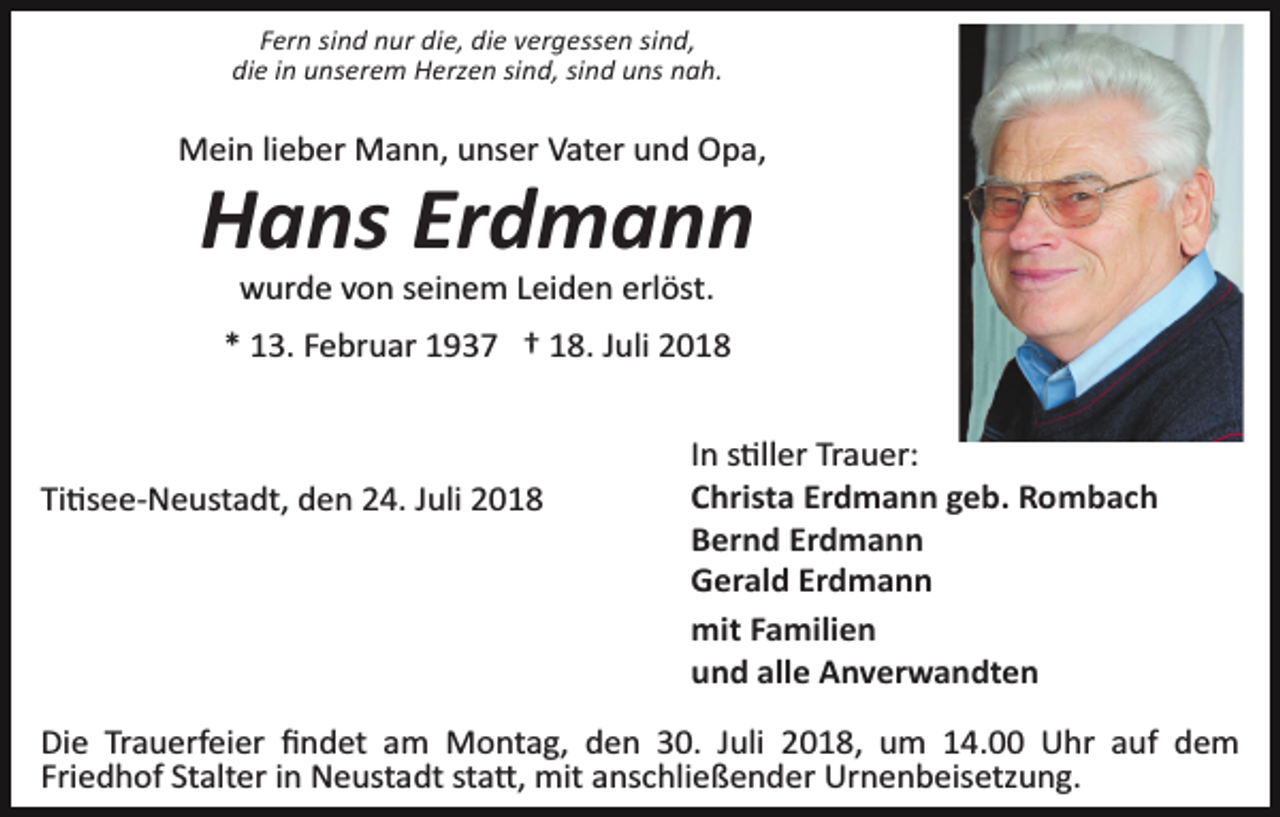 <p>Fern sind nur die, die vergessen sind,<br />die in unserem Herzen sind, sind uns nah.</p><p>Mein lieber Mann, unser Vater und Opa,</p><p>Hans Erdmann<br />wurde von seinem Leiden erlöst.<br />* 13. Februar 1937 † 18. Juli 2018</p><p>Ti�see­Neustadt, den 24. Juli 2018</p><p>In s�ller Trauer:<br />Christa Erdmann geb. Rombach<br />Bernd Erdmann<br />Gerald Erdmann<br />mit Familien<br />und alle Anverwandten</p><p>Die Trauerfeier ﬁndet am Montag, den 30. Juli 2018, um 14.00 Uhr auf dem<br />Friedhof Stalter in Neustadt sta�, mit anschließender Urnenbeisetzung.</p>