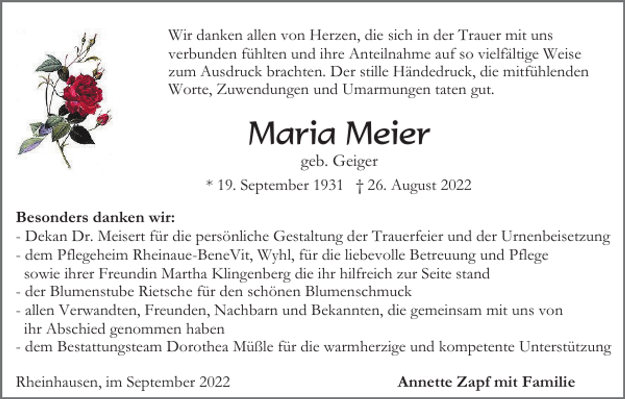 <p>Wir danken allen von Herzen, die sich in der Trauer mit uns<br />verbunden fühlten und ihre Anteilnahme auf so vielfältige Weise<br />zum Ausdruck brachten. Der stille Händedruck, die mitfühlenden<br />Worte, Zuwendungen und Umarmungen taten gut.</p><p>Maria Meier<br />geb. Geiger<br />* 19. September 1931 † 26. August 2022<br />Besonders danken wir:<br />- Dekan Dr. Meisert für die persönliche Gestaltung der Trauerfeier und der Urnenbeisetzung<br />- dem Pflegeheim Rheinaue-BeneVit, Wyhl, für die liebevolle Betreuung und Pflege<br />sowie ihrer Freundin Martha Klingenberg die ihr hilfreich zur Seite stand<br />- der Blumenstube Rietsche für den schönen Blumenschmuck<br />- allen Verwandten, Freunden, Nachbarn und Bekannten, die gemeinsam mit uns von<br />ihr Abschied genommen haben<br />- dem Bestattungsteam Dorothea Müßle für die warmherzige und kompetente Unterstützung<br />Rheinhausen, im September 2022</p><p>Annette Zapf mit Familie</p>
