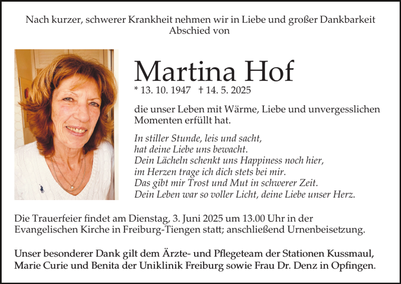 <p>Nach kurzer, schwerer Krankheit nehmen wir in Liebe und großer Dankbarkeit<br />Abschied von</p><p>Martina Hof<br />* 13. 10. 1947 † 14. 5. 2025</p><p>die unser Leben mit Wärme, Liebe und unvergesslichen<br />Momenten erfüllt hat.<br />In stiller Stunde, leis und sacht,<br />hat deine Liebe uns bewacht.<br />Dein Lächeln schenkt uns Happiness noch hier,<br />im Herzen trage ich dich stets bei mir.<br />Das gibt mir Trost und Mut in schwerer Zeit.<br />Dein Leben war so voller Licht, deine Liebe unser Herz.<br />Die Trauerfeier ﬁndet am Dienstag, 3. Juni 2025 um 13.00 Uhr in der<br />Evangelischen Kirche in Freiburg­Tiengen sta�; anschließend Urnenbeise�ung.<br />Unser<br />besonderer<br />Dank<br />gilt<br />dem ÄrzteundPﬂegeteam<br />Pflegeteamder<br />derStation<br />Stationen<br />Kussmaul,<br />Unserer<br />besonderer<br />Dank<br />giltdem<br />Ärzt­und<br />Kussmaul,<br />Marie Curie<br />der Uniklinik<br />Uniklinik Freiburg<br />Marie<br />Curie und<br />und Benitia<br />Benita der<br />Freiburg sowie<br />sowie Frau<br />Frau Dr.<br />Dr. Denz<br />Denz in<br />in Opﬁngen.<br />Opfingen.</p>