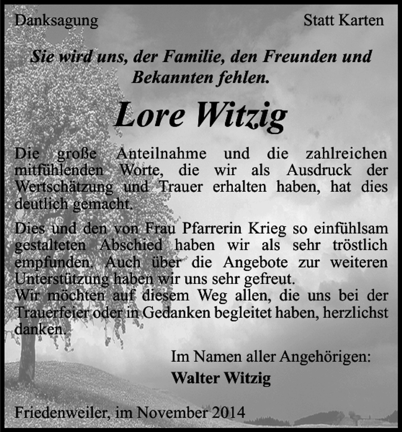 <p>Danksagung</p><p>Statt Karten</p><p>Sie wird uns, der Familie, den Freunden und<br />Bekannten fehlen.</p><p>Lore Witzig</p><p>Die große Anteilnahme und die zahlreichen<br />mitfühlenden Worte, die wir als Ausdruck der<br />Wertschätzung und Trauer erhalten haben, hat dies<br />deutlich gemacht.<br />Dies und den von Frau Pfarrerin Krieg so einfühlsam<br />gestalteten Abschied haben wir als sehr tröstlich<br />empfunden. Auch über die Angebote zur weiteren<br />Unterstützung haben wir uns sehr gefreut.<br />Wir möchten auf diesem Weg allen, die uns bei der<br />Trauerfeier oder in Gedanken begleitet haben, herzlichst<br />danken.<br />Im Namen aller Angehörigen:<br />Walter Witzig<br />Friedenweiler, im November 2014</p>