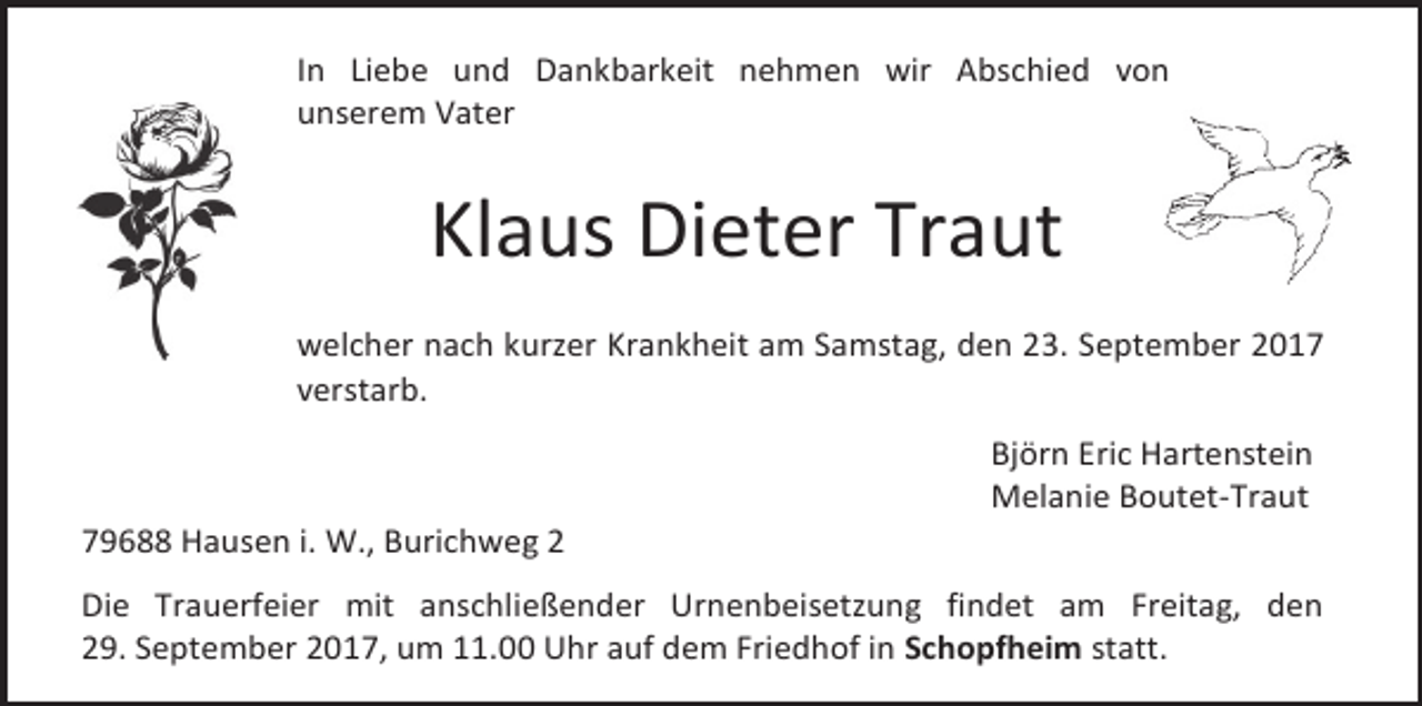 <p>In Liebe und Dankbarkeit nehmen wir Abschied von<br />unserem Vater</p><p>Klaus Dieter Traut<br />welcher nach kurzer Krankheit am Samstag, den 23. September 2017<br />verstarb.</p><p>79688 Hausen i. W., Burichweg 2</p><p>Björn Eric Hartenstein<br />Melanie Boutet-Traut</p><p>Die Trauerfeier mit anschließender Urnenbeisetzung findet am Freitag, den<br />29. September 2017, um 11.00 Uhr auf dem Friedhof in Schopfheim statt.</p>