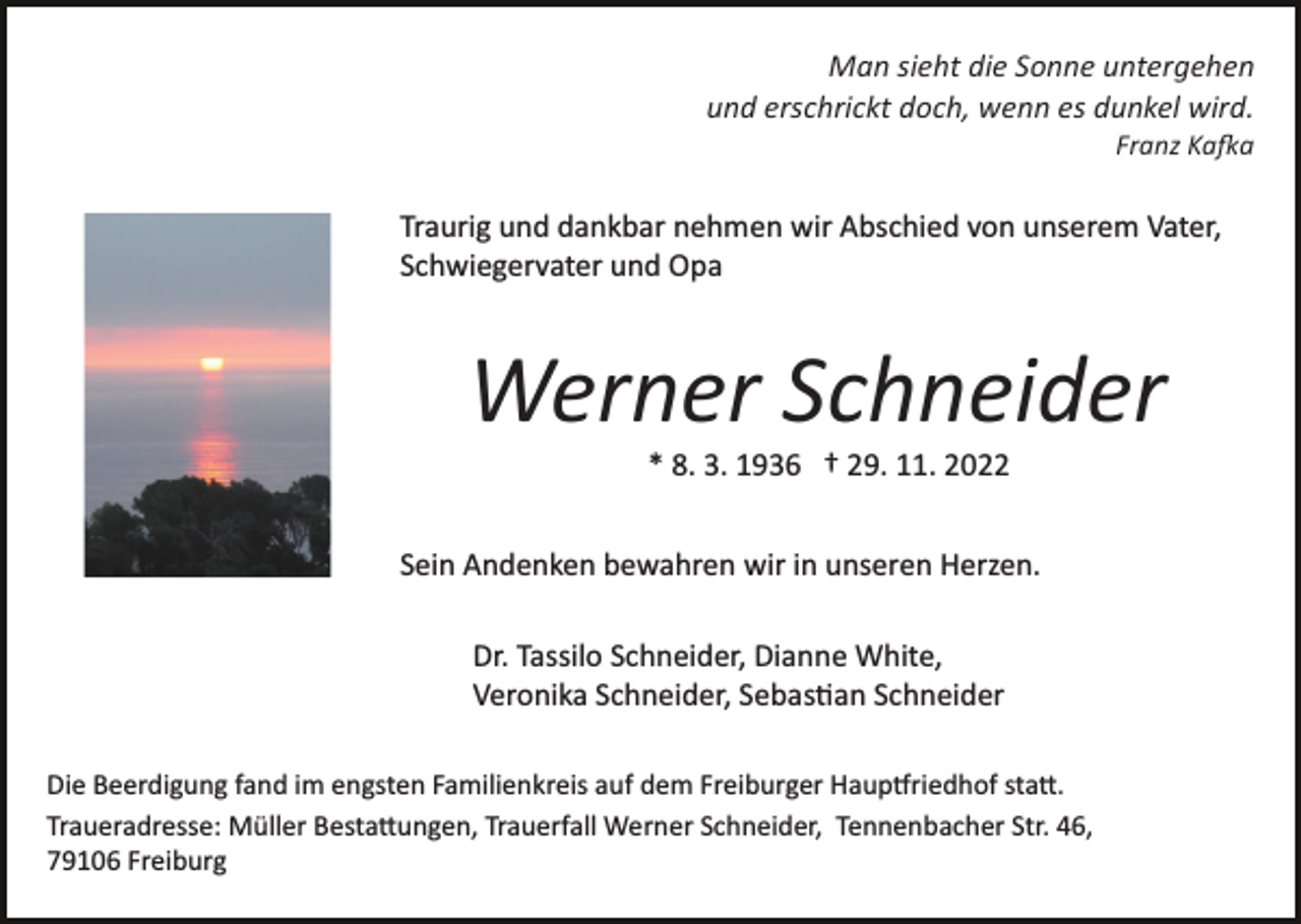 <p>Man sieht die Sonne untergehen<br />und erschrickt doch, wenn es dunkel wird.<br />Franz Ka�a</p><p>Traurig und dankbar nehmen wir Abschied von unserem Vater,<br />Schwiegervater und Opa<br />Bild einfügen</p><p>Werner Schneider<br />* 8. 3. 1936 † 29. 11. 2022<br />Sein Andenken bewahren wir in unseren Herzen.<br />Dr. Tassilo Schneider, Dianne White,<br />Veronika Schneider, Sebas�an Schneider</p><p>Die Beerdigung fand im engsten Familienkreis auf dem Freiburger Haup�riedhof sta�.<br />Traueradresse: Müller Besta�ungen, Trauerfall Werner Schneider, Tennenbacher Str. 46,<br />79106 Freiburg</p>