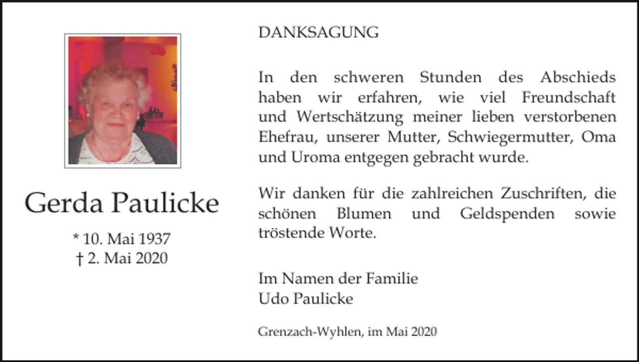 <p>DANKSAGUNG<br />In den schweren Stunden des Abschieds<br />haben wir erfahren, wie viel Freundschaft<br />und Wertschätzung meiner lieben verstorbenen<br />Ehefrau, unserer Mutter, Schwiegermutter, Oma<br />und Uroma entgegen gebracht wurde.</p><p>Gerda Paulicke<br />* 10. Mai 1937<br />† 2. Mai 2020</p><p>Wir danken für die zahlreichen Zuschriften, die<br />schönen Blumen und Geldspenden sowie<br />tröstende Worte.<br />Im Namen der Familie<br />Udo Paulicke<br />Grenzach-Wyhlen, im Mai 2020</p>