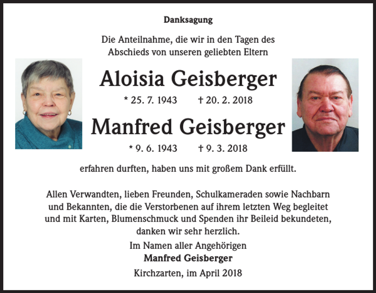 <p>Danksagung</p><p>Die Anteilnahme, die wir in den Tagen des<br />Abschieds von unseren geliebten Eltern</p><p>Aloisia Geisberger<br />* 25. 7. 1943 † 20. 2. 2018</p><p>Manfred Geisberger<br />* 9. 6. 1943 † 9. 3. 2018</p><p>erfahren durften, haben uns mit großem Dank erfüllt.<br />Allen Verwandten, lieben Freunden, Schulkameraden sowie Nachbarn<br />und Bekannten, die die Verstorbenen auf ihrem letzten Weg begleitet<br />und mit Karten, Blumenschmuck und Spenden ihr Beileid bekundeten,<br />danken wir sehr herzlich.<br />Im Namen aller Angehörigen<br />Manfred Geisberger<br />Kirchzarten, im April 2018</p>