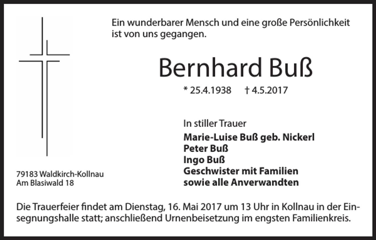 <p>Ein wunderbarer Mensch und eine große Persönlichkeit<br />ist von uns gegangen.</p><p>Bernhard Buß<br />* 25.4.1938</p><p>79183 Waldkirch-Kollnau<br />Am Blasiwald 18</p><p>† 4.5.2017</p><p>In stiller Trauer<br />Marie-Luise Buß geb. Nickerl<br />Peter Buß<br />Ingo Buß<br />Geschwister mit Familien<br />sowie alle Anverwandten</p><p>Die Trauerfeier findet am Dienstag, 16. Mai 2017 um 13 Uhr in Kollnau in der Einsegnungshalle statt; anschließend Urnenbeisetzung im engsten Familienkreis.</p>