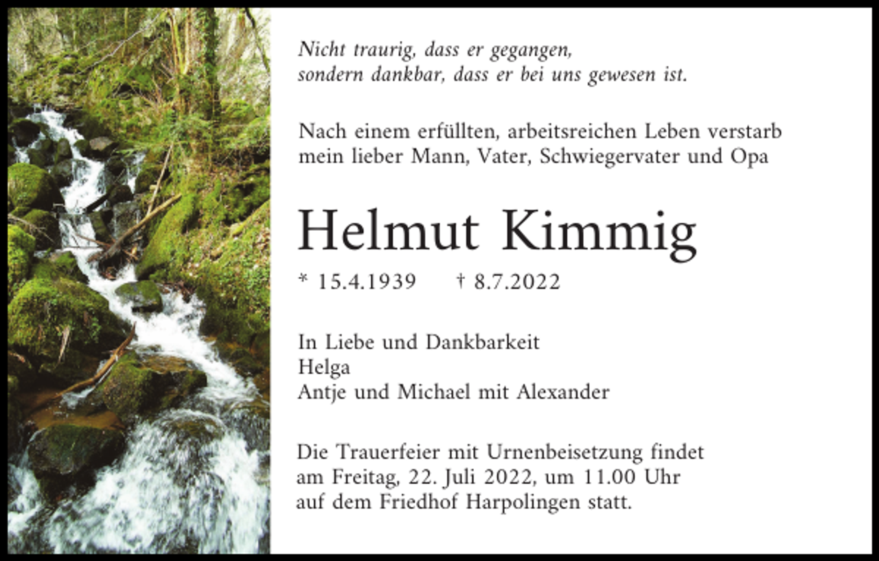 <p>Nicht traurig, dass er gegangen,<br />sondern dankbar, dass er bei uns gewesen ist.<br />Nach einem erfüllten, arbeitsreichen Leben verstarb<br />mein lieber Mann, Vater, Schwiegervater und Opa</p><p>Helmut Kimmig<br />* 15.4.1939</p><p>† 8.7.2022</p><p>In Liebe und Dankbarkeit<br />Helga<br />Antje und Michael mit Alexander<br />Die Trauerfeier mit Urnenbeisetzung findet<br />am Freitag, 22. Juli 2022, um 11.00 Uhr<br />auf dem Friedhof Harpolingen statt.</p>