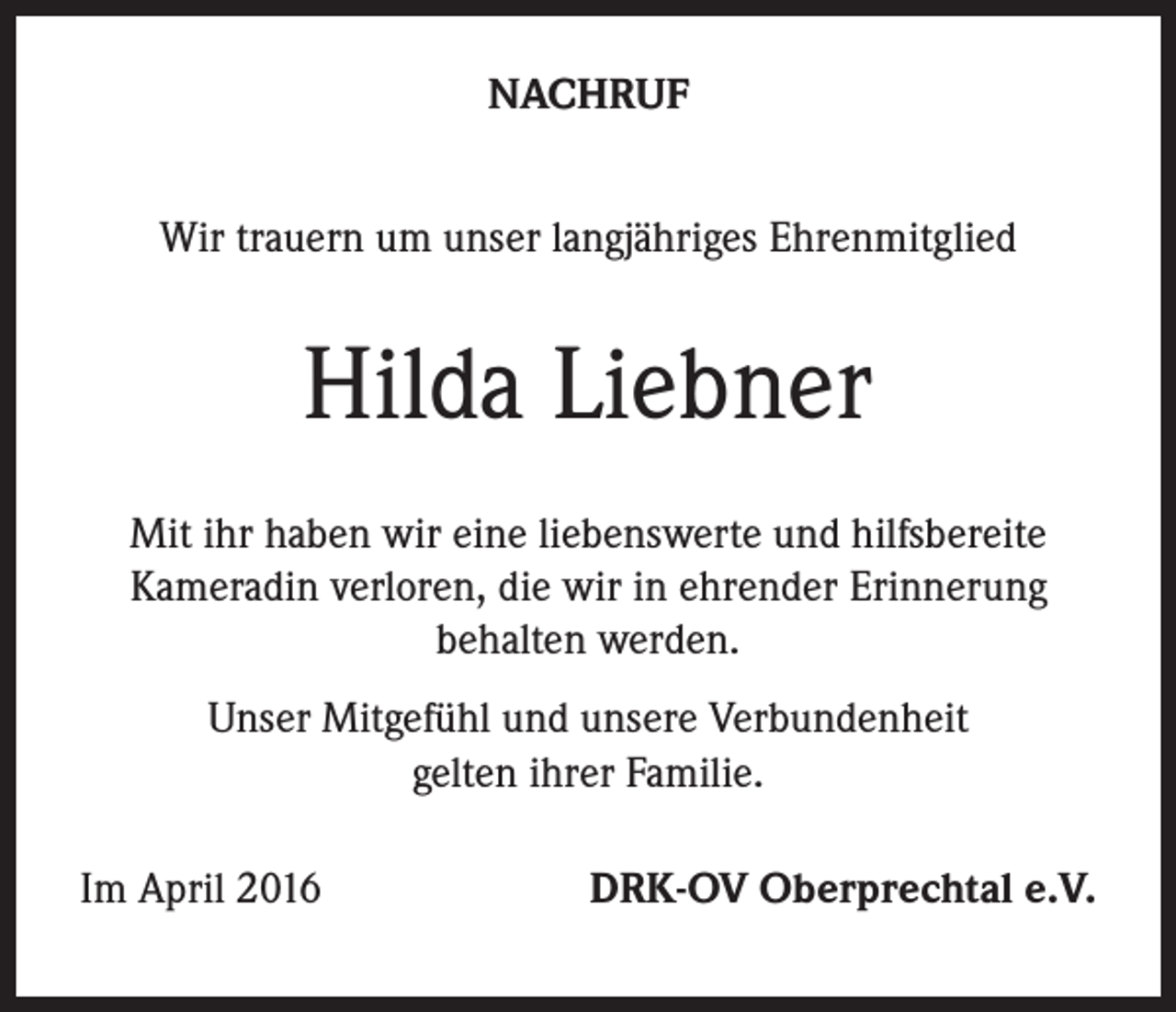 <p>NACHRUF<br />Wir trauern um unser langjähriges Ehrenmitglied</p><p>Hilda Liebner<br />Mit ihr haben wir eine liebenswerte und hilfsbereite<br />Kameradin verloren, die wir in ehrender Erinnerung<br />behalten werden.<br />Unser Mitgefühl und unsere Verbundenheit<br />gelten ihrer Familie.<br />Im April 2016</p><p>DRK-OV Oberprechtal e.V.</p>