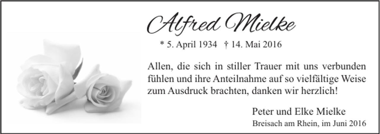<p>Alfred Mielke<br />* 5. April 1934 † 14. Mai 2016</p><p>Allen, die sich in stiller Trauer mit uns verbunden<br />fühlen und ihre Anteilnahme auf so vielfältige Weise<br />zum Ausdruck brachten, danken wir herzlich!<br />Peter und Elke Mielke</p><p>Breisach am Rhein, im Juni 2016</p>