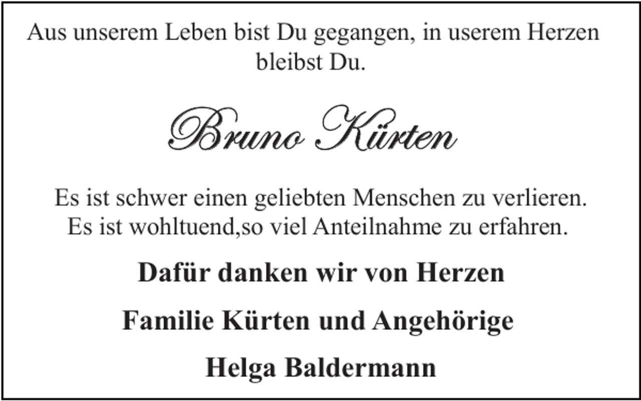 <p>Aus unserem Leben bist Du gegangen, in userem Herzen<br />bleibst Du.</p><p>UÜâÇÉ ^≤ÜàxÇ<br />Es ist schwer einen geliebten Menschen zu verlieren.<br />Es ist wohltuend,so viel Anteilnahme zu erfahren.</p><p>Dafür danken wir von Herzen<br />Familie Kürten und Angehörige<br />Helga Baldermann</p>