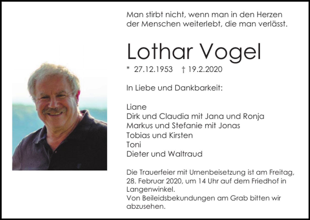 <p>Man stirbt nicht, wenn man in den Herzen<br />der Menschen weiterlebt, die man verlässt.</p><p>Lothar Vogel<br />* 27.12.1953</p><p>† 19.2.2020</p><p>In Liebe und Dankbarkeit:<br />Liane<br />Dirk und Claudia mit Jana und Ronja<br />Markus und Stefanie mit Jonas<br />Tobias und Kirsten<br />Toni<br />Dieter und Waltraud<br />Die Trauerfeier mit Urnenbeisetzung ist am Freitag,<br />28. Februar 2020, um 14 Uhr auf dem Friedhof in<br />Langenwinkel.<br />Von Beileidsbekundungen am Grab bitten wir<br />abzusehen.</p>