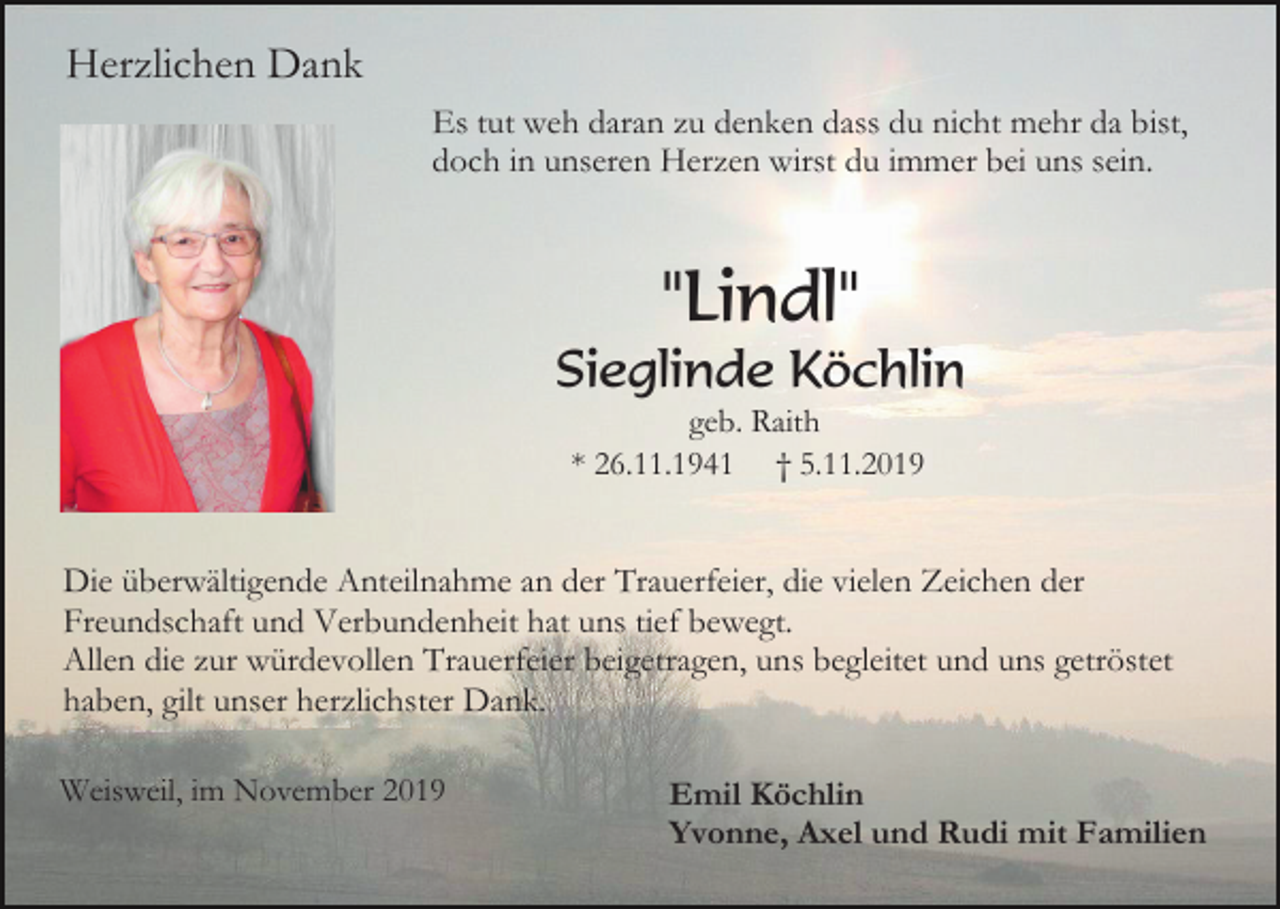 <p>Herzlichen Dank<br />Es tut weh daran zu denken dass du nicht mehr da bist,<br />doch in unseren Herzen wirst du immer bei uns sein.</p><p>"Lindl"<br />Sieglinde Köchlin<br />geb. Raith<br />* 26.11.1941 † 5.11.2019</p><p>Die überwältigende Anteilnahme an der Trauerfeier, die vielen Zeichen der<br />Freundschaft und Verbundenheit hat uns tief bewegt.<br />Allen die zur würdevollen Trauerfeier beigetragen, uns begleitet und uns getröstet<br />haben, gilt unser herzlichster Dank.<br />Weisweil, im November 2019</p><p>Emil Köchlin<br />Yvonne, Axel und Rudi mit Familien</p>