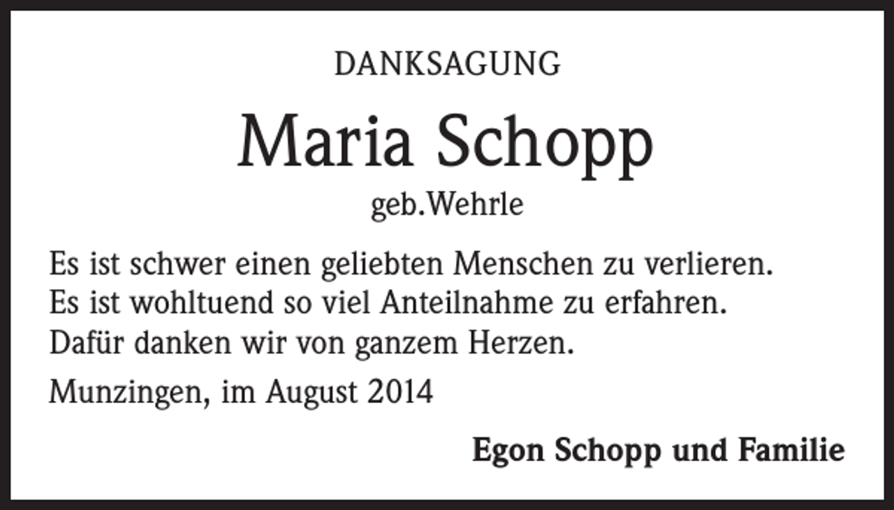 <p>DANKSAGUNG</p><p>Maria Schopp<br />geb.Wehrle</p><p>Es ist schwer einen geliebten Menschen zu verlieren.<br />Es ist wohltuend so viel Anteilnahme zu erfahren.<br />Dafür danken wir von ganzem Herzen.<br />Munzingen, im August 2014</p><p>Egon Schopp und Familie</p>