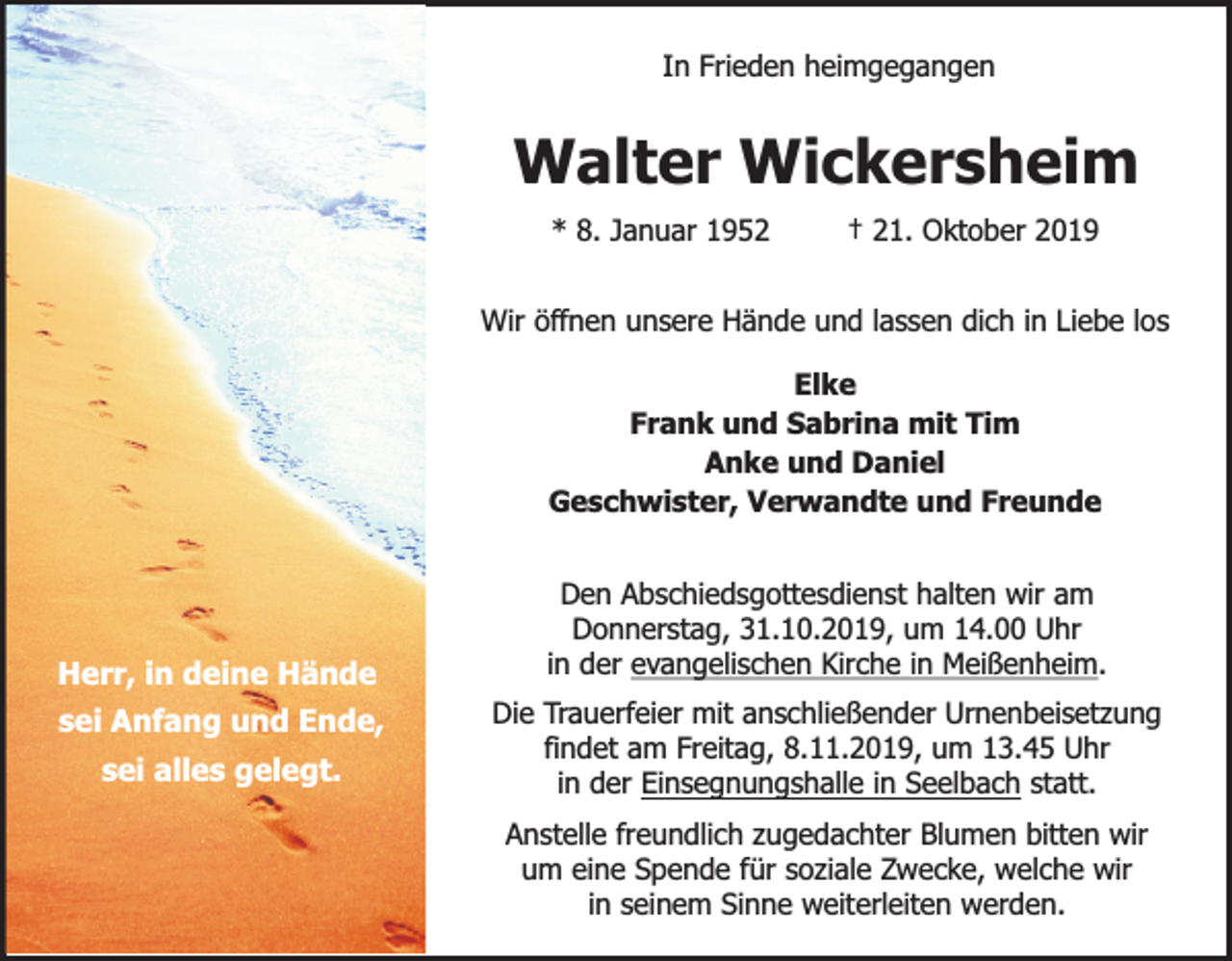 <p>In Frieden heimgegangen</p><p>Walter Wickersheim<br />* 8. Januar 1952</p><p>† 21. Oktober 2019</p><p>Wir öffnen unsere Hände und lassen dich in Liebe los<br />Elke<br />Frank und Sabrina mit Tim<br />Anke und Daniel<br />Geschwister, Verwandte und Freunde</p><p>Herr, in deine Hände<br />sei Anfang und Ende,<br />sei alles gelegt.</p><p>Den Abschiedsgottesdienst halten wir am<br />Donnerstag, 31.10.2019, um 14.00 Uhr<br />in der evangelischen Kirche in Meißenheim.<br />Die Trauerfeier mit anschließender Urnenbeisetzung<br />findet am Freitag, 8.11.2019, um 13.45 Uhr<br />in der Einsegnungshalle in Seelbach statt.<br />Anstelle freundlich zugedachter Blumen bitten wir<br />um eine Spende für soziale Zwecke, welche wir<br />in seinem Sinne weiterleiten werden.</p>