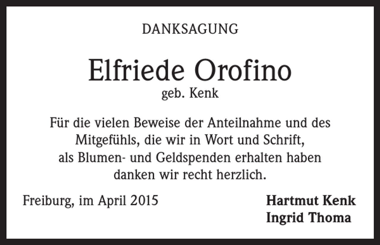 <p>DANKSAGUNG</p><p>Elfriede Orofino<br />geb. Kenk</p><p>Für die vielen Beweise der Anteilnahme und des<br />Mit­gefühls, die wir in Wort und Schrift,<br />als Blumen- und Geldspenden erhalten haben<br />danken wir recht herzlich.<br />Freiburg, im April 2015 Hartmut Kenk<br />Ingrid Thoma</p>