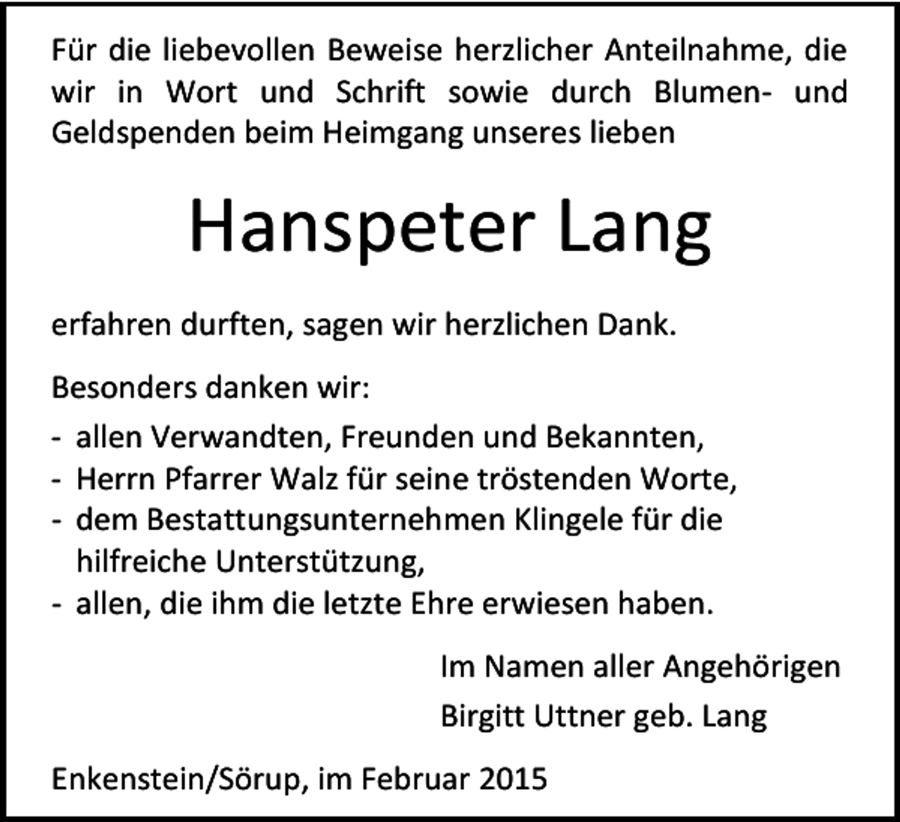 <p>Für die liebevollen Beweise herzlicher Anteilnahme, die<br />wir in Wort und Schrift sowie durch Blumen- und<br />Geldspenden beim Heimgang unseres lieben</p><p>Hanspeter Lang<br />erfahren durften, sagen wir herzlichen Dank.<br />Besonders danken wir:<br />- allen Verwandten, Freunden und Bekannten,<br />- Herrn Pfarrer Walz für seine tröstenden Worte,<br />- dem Bestattungsunternehmen Klingele für die<br />hilfreiche Unterstützung,<br />- allen, die ihm die letzte Ehre erwiesen haben.<br />Im Namen aller Angehörigen<br />Birgitt Uttner geb. Lang<br />Enkenstein/Sörup, im Februar 2015</p>