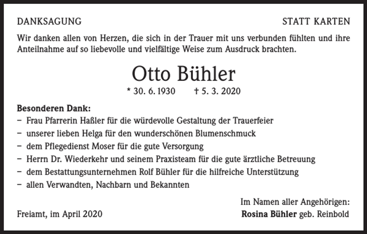 <p>DANKSAGUNG</p><p>STATT KARTEN</p><p>Wir danken allen von Herzen, die sich in der Trauer mit uns verbunden fühlten und ihre<br />Anteilnahme auf so liebevolle und vielfältige Weise zum Ausdruck brachten.</p><p>Otto Bühler</p><p>* 30. 6. 1930 † 5. 3. 2020<br />Besonderen Dank:<br />– Frau Pfarrerin Haßler für die würdevolle Gestaltung der Trauerfeier<br />– unserer lieben Helga für den wunderschönen Blumenschmuck<br />– dem Pflegedienst Moser für die gute Versorgung<br />– Herrn Dr. Wiederkehr und seinem Praxisteam für die gute ärztliche Betreuung<br />– dem Bestattungsunternehmen Rolf Bühler für die hilfreiche Unterstützung<br />– allen Verwandten, Nachbarn und Bekannten</p><p>Freiamt, im April 2020</p><p>Im Namen aller Angehörigen:<br />Rosina Bühler geb. Reinbold</p>