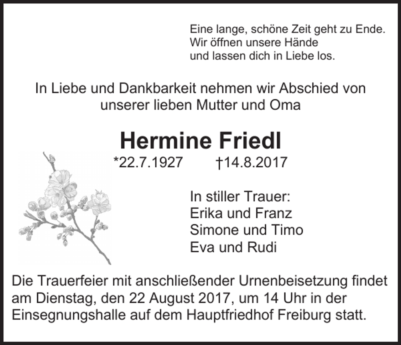 <p>Eine lange, schöne Zeit geht zu Ende.<br />Wir öffnen unsere Hände<br />und lassen dich in Liebe los.</p><p>In Liebe und Dankbarkeit nehmen wir Abschied von<br />unserer lieben Mutter und Oma</p><p>Hermine Friedl</p><p>*22.7.1927</p><p>†14.8.2017</p><p>In stiller Trauer:<br />Erika und Franz<br />Simone und Timo<br />Eva und Rudi<br />Die Trauerfeier mit anschließender Urnenbeisetzung findet<br />am Dienstag, den 22 August 2017, um 14 Uhr in der<br />Einsegnungshalle auf dem Hauptfriedhof Freiburg statt.</p>