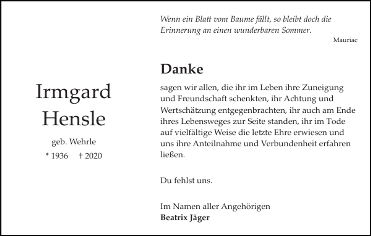 <p>Wenn ein Blatt vom Baume fällt, so bleibt doch die<br />Erinnerung an einen wunderbaren Sommer.<br />Mauriac</p><p>Danke</p><p>Irmgard<br />Hensle<br />geb. Wehrle<br />* 1936</p><p>† 2020</p><p>sagen wir allen, die ihr im Leben ihre Zuneigung<br />und Freundschaft schenkten, ihr Achtung und<br />Wertschätzung entgegenbrachten, ihr auch am Ende<br />ihres Lebensweges zur Seite standen, ihr im Tode<br />auf vielfältige Weise die letzte Ehre erwiesen und<br />uns ihre Anteilnahme und Verbundenheit erfahren<br />ließen.<br />Du fehlst uns.<br />Im Namen aller Angehörigen<br />Beatrix Jäger</p>