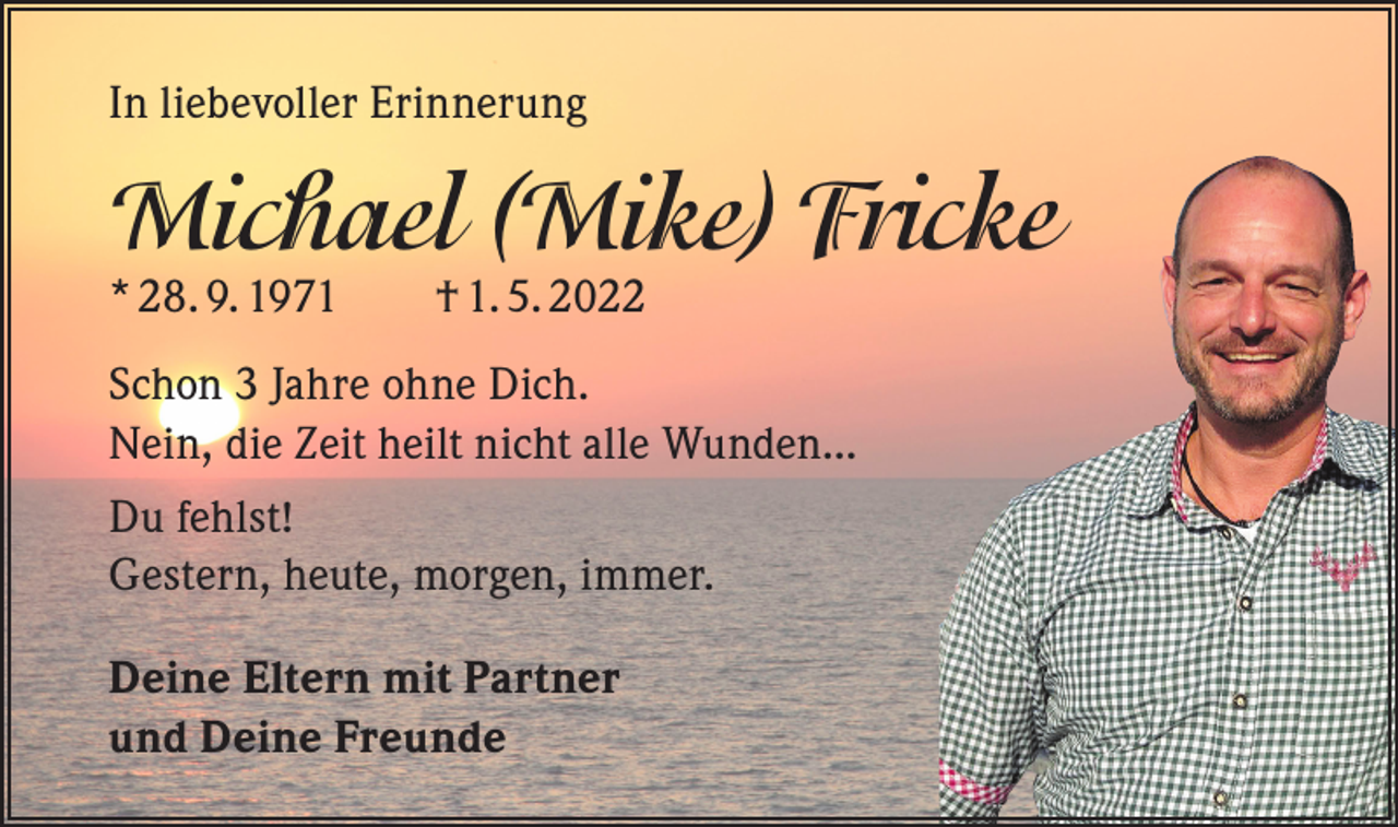 <p>In liebevoller Erinnerung</p><p>Michael (Mike) Fricke<br />* 28. 9. 1971 † 1. 5. 2022</p><p>Schon 3 Jahre ohne Dich.<br />Nein, die Zeit heilt nicht alle Wunden...<br />Du fehlst!<br />Gestern, heute, morgen, immer.<br />Deine Eltern mit Partner<br />und Deine Freunde</p>