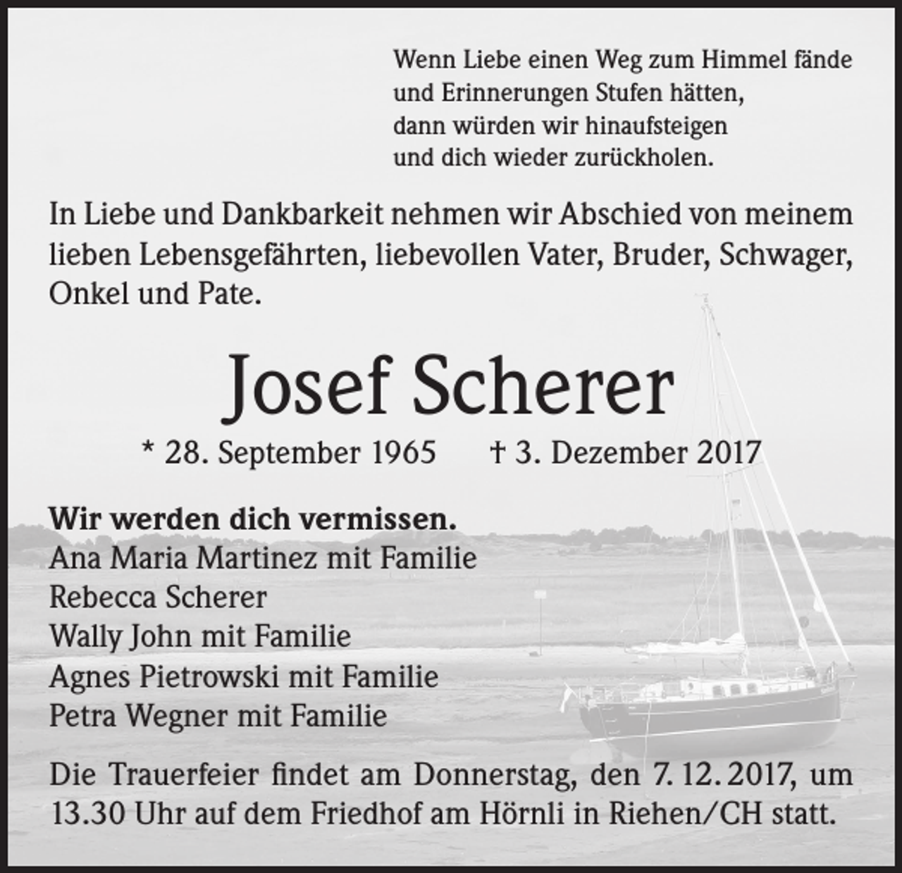 <p>Wenn Liebe einen Weg zum Himmel fände<br />und Erinnerungen Stufen hätten,<br />dann würden wir hinaufsteigen<br />und dich wieder zurückholen.</p><p>In Liebe und Dankbarkeit nehmen wir Abschied von meinem<br />lieben Lebensgefährten, liebevollen Vater, Bruder, Schwager,<br />Onkel und Pate.</p><p>Josef Scherer</p><p>* 28. September 1965 † 3. Dezember 2017<br />Wir werden dich vermissen.<br />Ana Maria Martinez mit Familie<br />Rebecca Scherer<br />Wally John mit Familie<br />Agnes Pietrowski mit Familie<br />Petra Wegner mit Familie<br />Die Trauerfeier findet am Donnerstag, den 7. 12. 2017, um<br />13.30 Uhr auf dem Friedhof am Hörnli in Riehen/CH statt.</p>