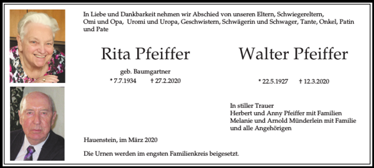 <p>In Liebe und Dankbarkeit nehmen wir Abschied von unseren Eltern, Schwiegereltern,<br />Omi und Opa, Uromi und Uropa, Geschwistern, Schwägerin und Schwager, Tante, Onkel, Patin<br />und Pate</p><p>Rita Pfeiffer</p><p>Walter Pfeiffer</p><p>geb. Baumgartner<br />* 7.7.1934<br />† 27.2.2020</p><p>* 22.5.1927</p><p>† 12.3.2020</p><p>In stiller Trauer<br />Herbert und Anny Pfeiffer mit Familien<br />Melanie und Arnold Münderlein mit Familie<br />und alle Angehörigen<br />Hauenstein, im März 2020<br />Die Urnen werden im engsten Familienkreis beigesetzt.</p>