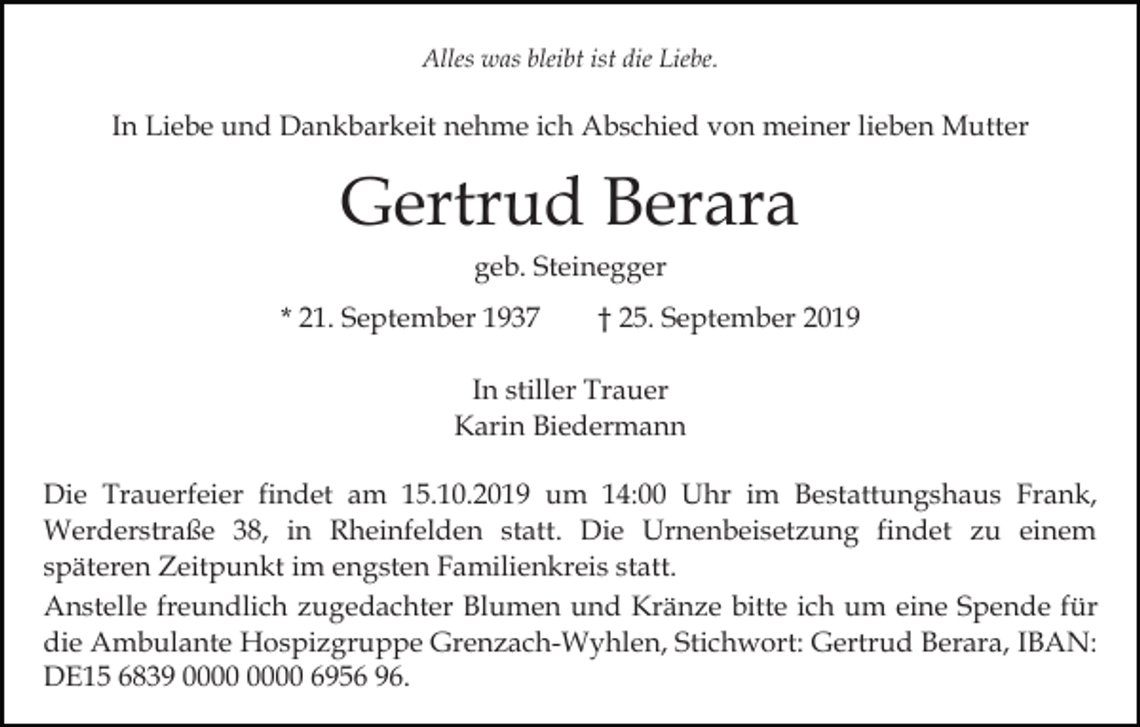 <p>Alles was bleibt ist die Liebe.</p><p>In Liebe und Dankbarkeit nehme ich Abschied von meiner lieben Mutter</p><p>Gertrud Berara<br />geb. Steinegger<br />* 21. September 1937</p><p>† 25. September 2019</p><p>In stiller Trauer<br />Karin Biedermann<br />Die Trauerfeier findet am 15.10.2019 um 14:00 Uhr im Bestattungshaus Frank,<br />Werderstraße 38, in Rheinfelden statt. Die Urnenbeisetzung findet zu einem<br />späteren Zeitpunkt im engsten Familienkreis statt.<br />Anstelle freundlich zugedachter Blumen und Kränze bitte ich um eine Spende für<br />die Ambulante Hospizgruppe Grenzach-Wyhlen, Stichwort: Gertrud Berara, IBAN:<br />DE15 6839 6956 96.</p>
