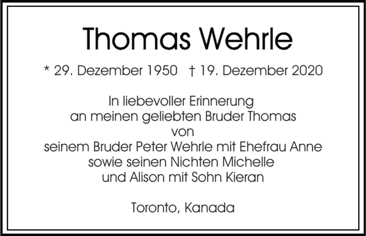 <p>* 29. Dezember 1950 † 19. Dezember 2020<br />In liebevoller Erinnerung<br />an meinen geliebten Bruder Thomas<br />von<br />seinem Bruder Peter Wehrle mit Ehefrau Anne<br />sowie seinen Nichten Michelle<br />und Alison mit Sohn Kieran<br />Toronto, Kanada</p>