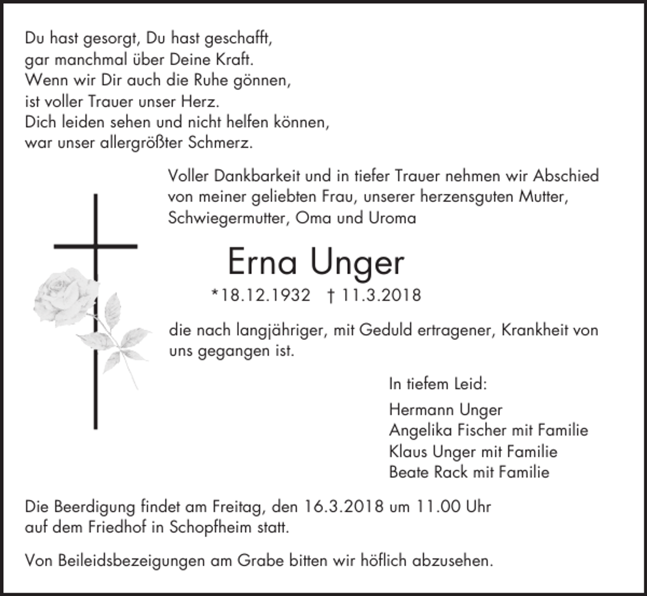 <p>Du hast gesorgt, Du hast geschafft,<br />gar manchmal über Deine Kraft.<br />Wenn wir Dir auch die Ruhe gönnen,<br />ist voller Trauer unser Herz.<br />Dich leiden sehen und nicht helfen können,<br />war unser allergrößter Schmerz.<br />Voller Dankbarkeit und in tiefer Trauer nehmen wir Abschied<br />von meiner geliebten Frau, unserer herzensguten Mutter,<br />Schwiegermutter, Oma und Uroma</p><p>Erna Unger</p><p>*18.12.1932 † 11.3.2018<br />die nach langjähriger, mit Geduld ertragener, Krankheit von<br />uns gegangen ist.<br />In tiefem Leid:<br />Hermann Unger<br />Angelika Fischer mit Familie<br />Klaus Unger mit Familie<br />Beate Rack mit Familie<br />Die Beerdigung findet am Freitag, den 16.3.2018 um 11.00 Uhr<br />auf dem Friedhof in Schopfheim statt.<br />Von Beileidsbezeigungen am Grabe bitten wir höflich abzusehen.</p>