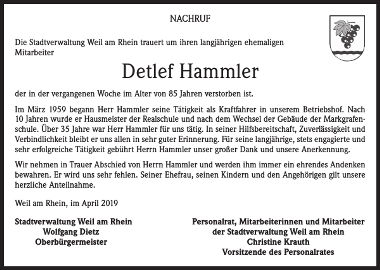 <p>NACHRUF<br />Die Stadtverwaltung Weil am Rhein trauert um ihren langjährigen ehemaligen<br />Mitarbeiter</p><p>Detlef Hammler<br />der in der vergangenen Woche im Alter von 85 Jahren verstorben ist.<br />Im März 1959 begann Herr Hammler seine Tätigkeit als Kraftfahrer in unserem Betriebshof. Nach<br />10 Jahren wurde er Hausmeister der Realschule und nach dem Wechsel der Gebäude der Markgrafen­<br />schule. Über 35 Jahre war Herr Hammler für uns tätig. In seiner Hilfsbereitschaft, ­Zuverlässigkeit und<br />Verbindlichkeit bleibt er uns allen in sehr guter Erinnerung. Für seine lang­jährige, stets engagierte und<br />sehr erfolgreiche Tätigkeit gebührt Herrn Hammler unser großer Dank und unsere Anerkennung.<br />Wir nehmen in Trauer Abschied von Herrn Hammler und werden ihm immer ein ehrendes An­denken<br />bewahren. Er wird uns sehr fehlen. Seiner Ehefrau, seinen Kindern und den Angehörigen gilt unsere<br />herzliche Anteilnahme.<br />Weil am Rhein, im April 2019<br />S tadtverwaltung Weil am Rhein</p><p>Wolfgang Dietz</p><p>Oberbürgermeister</p><p>Personalrat, Mitarbeiterinnen und Mitarbeiter<br />der Stadtverwaltung Weil am Rhein<br />Christine Krauth<br />Vorsitzende des Personalrates</p>