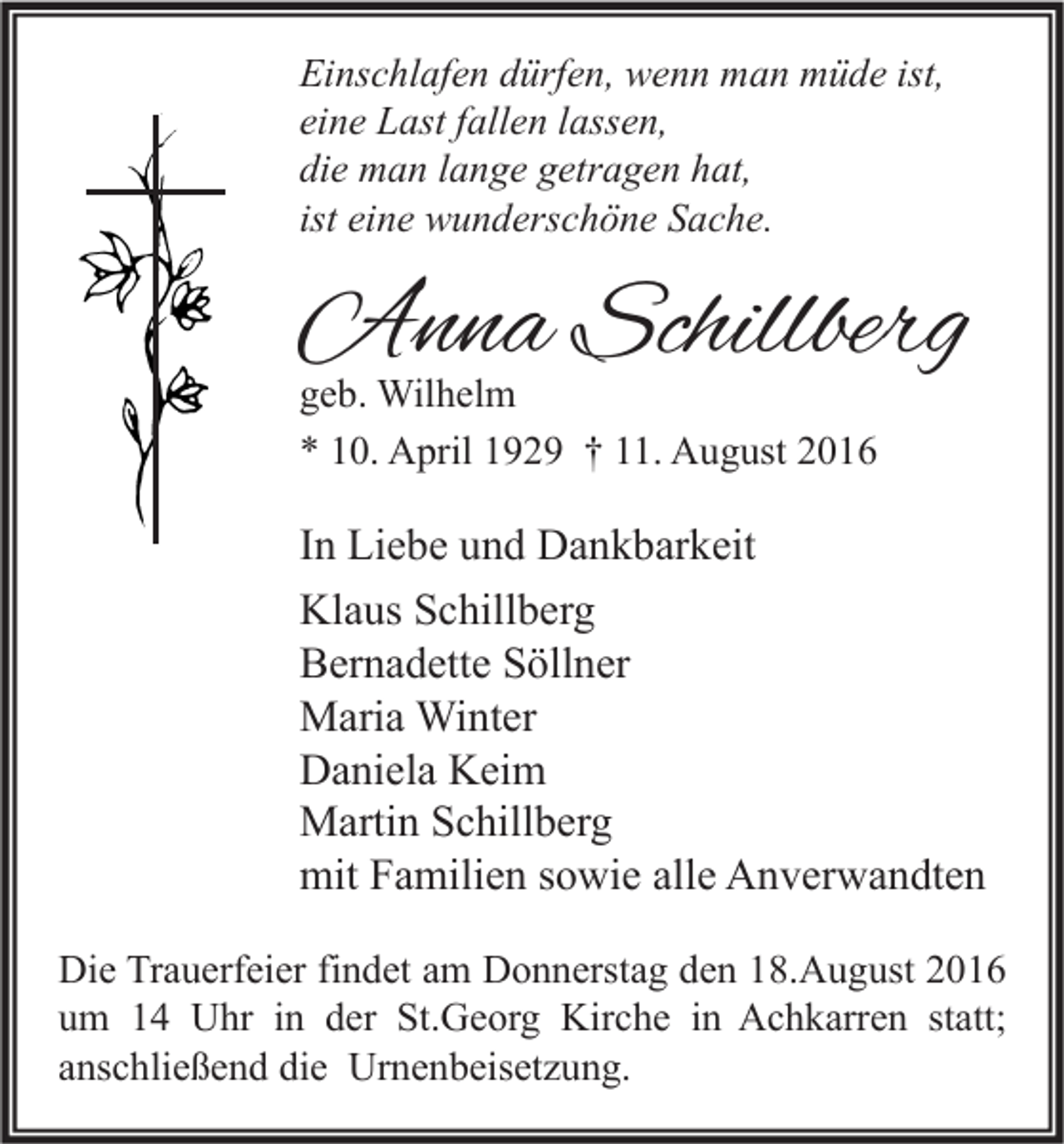 <p>Einschlafen dürfen, wenn man müde ist,<br />eine Last fallen lassen,<br />die man lange getragen hat,<br />ist eine wunderschöne Sache.</p><p>Anna Schillberg<br />geb. Wilhelm<br />* 10. April 1929 † 11. August 2016</p><p>In Liebe und Dankbarkeit<br />Klaus Schillberg<br />Bernadette Söllner<br />Maria Winter<br />Daniela Keim<br />Martin Schillberg<br />mit Familien sowie alle Anverwandten<br />Die Trauerfeier findet am Donnerstag den 18.August 2016<br />um 14 Uhr in der St.Georg Kirche in Achkarren statt;<br />anschließend die Urnenbeisetzung.</p>