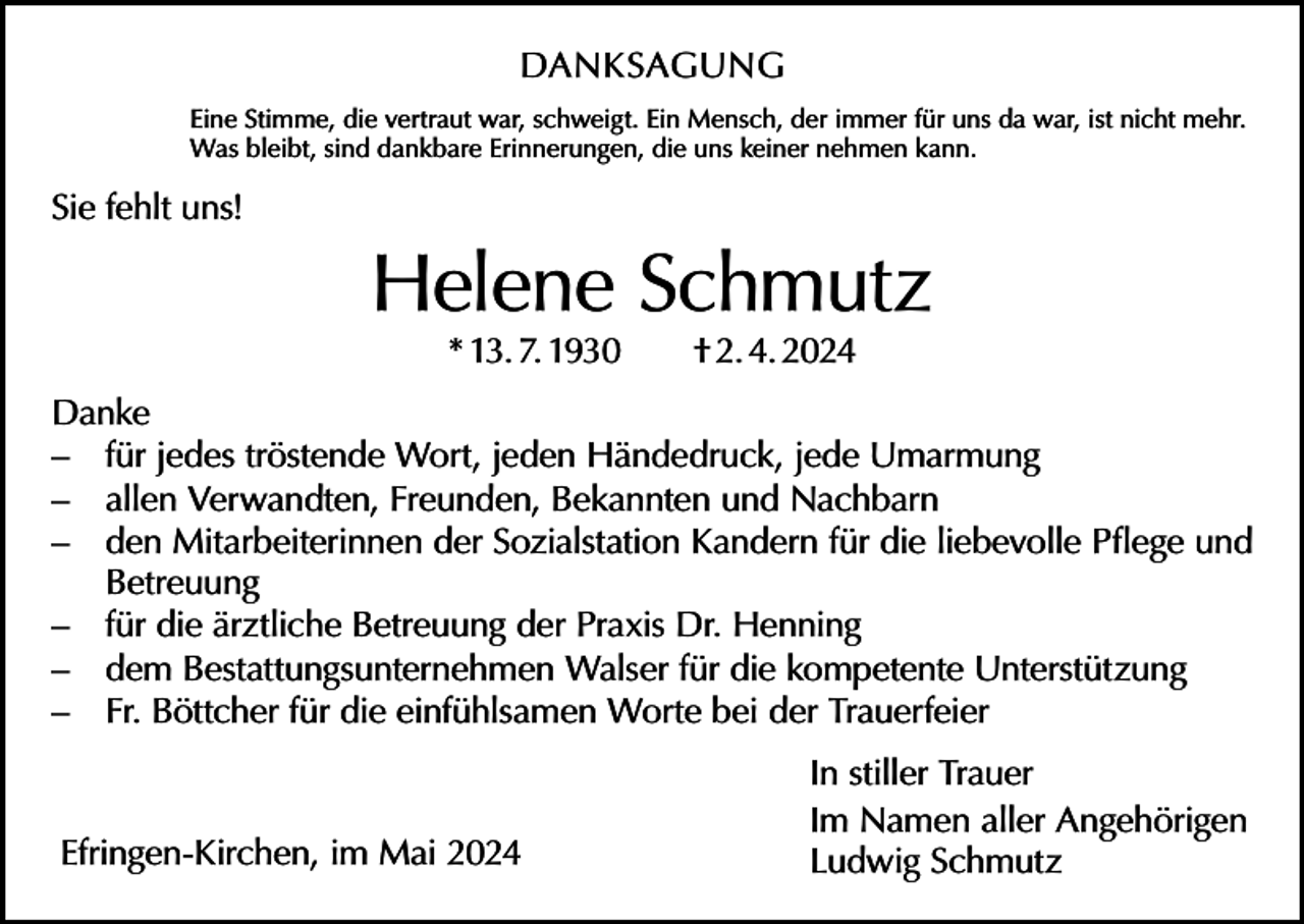 <p>DANKSAGUNG<br />Eine Stimme, die vertraut war, schweigt. Ein Mensch, der immer für uns da war, ist nicht mehr.<br />Was bleibt, sind dankbare Erinnerungen, die uns keiner nehmen kann.</p><p>Sie fehlt uns!</p><p>Helene Schmutz<br />* 13. 7. 1930 † 2. 4. 2024</p><p>Danke<br />– für jedes tröstende Wort, jeden Händedruck, jede Umarmung<br />– allen Verwandten, Freunden, Bekannten und Nachbarn<br />– den Mitarbeiterinnen der Sozialstation Kandern für die liebevolle Pflege und<br />Betreuung<br />– für die ärztliche Betreuung der Praxis Dr. Henning<br />– dem Bestattungsunternehmen Walser für die kompetente Unterstützung<br />– Fr. Böttcher für die einfühlsamen Worte bei der Trauerfeier</p><p>Efringen-Kirchen, im Mai 2024</p><p>In stiller Trauer<br />Im Namen aller Angehörigen<br />Ludwig Schmutz</p>